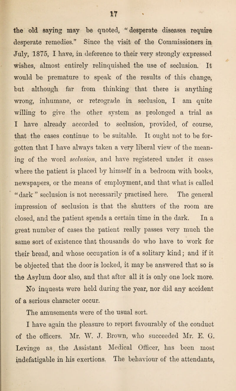 the old saying may be quoted, desperate diseases, require desperate remedies.” Since the visit of the Commissioners in July, 1875, I have, in deference to their very strongly expressed wishes, almost entirely relinquished the use of seclusion. It would be premature to speak of the results of this change, but although far from thinking that there is anything wrong, inhumane, or retrograde in seclusion, I am quite willing to give Ihe other system as prolonged a trial as I have already accorded to seclusion, provided, of course, i that the cases continue to be suitable. It ought not to be for¬ gotten that I have always taken a very liberal view of the mean¬ ing of the word seclusion, and have registered under it cases where the patient is placed by himself in a bedroom with books, newspapers, or the means of employment, and that what is called “ dark ” seclusion is not necessarily practised here. The general impression of seclusion is that the shutters of the room are closed, and the patient spends a certain time in the dark. In a great number of cases the patient really passes very much the same sort of existence that thousands do who have to work for their bread, and whose occupation is of a solitary kind; and if it be objected that the door is locked, it may be answered that so is the Asylum door also, and that after all it is only one lock more. No inquests were held during the year, nor did any accident of a serious character occur. The amusements were of the usual sort. I have again the pleasure to report favourably of the conduct of the officers. Mr. W. J. Brown, who succeeded Mr. E. G. Levinge as the Assistant Medical Officer, has been most indefatigable in his exertions. The behaviour of the attendants,