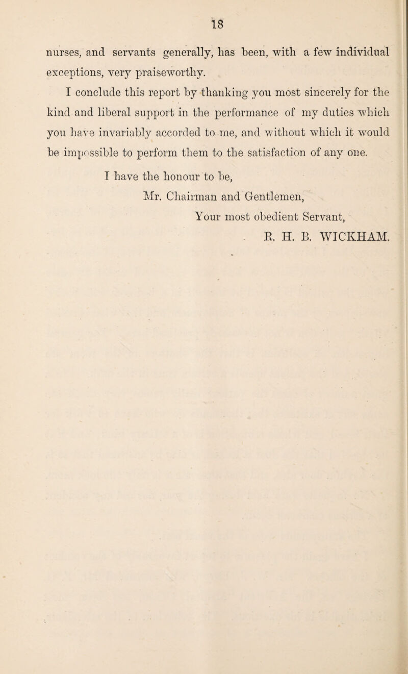 nurses, and servants generally, lias been, with a few individual exceptions, very praiseworthy. I conclude this report by thanking you most sincerely for the kind and liberal support in the performance of my duties which you have invariably accorded to me, and without which it would be impossible to perform them to the satisfaction of any one. I have the honour to be, Mr. Chairman and Gentlemen, Your most obedient Servant, R. H. B. WICKHAM.