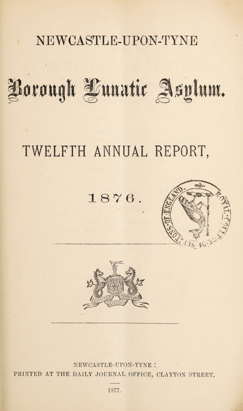 NEWCASTLE-UPON-TYNE TWELFTH ANNUAL REPORT, NEWCASTLE-UPON-TYNE I PRINTED AT THE DAILY JOURNAL OFFICE,, CLAYTON STREET. 1877.