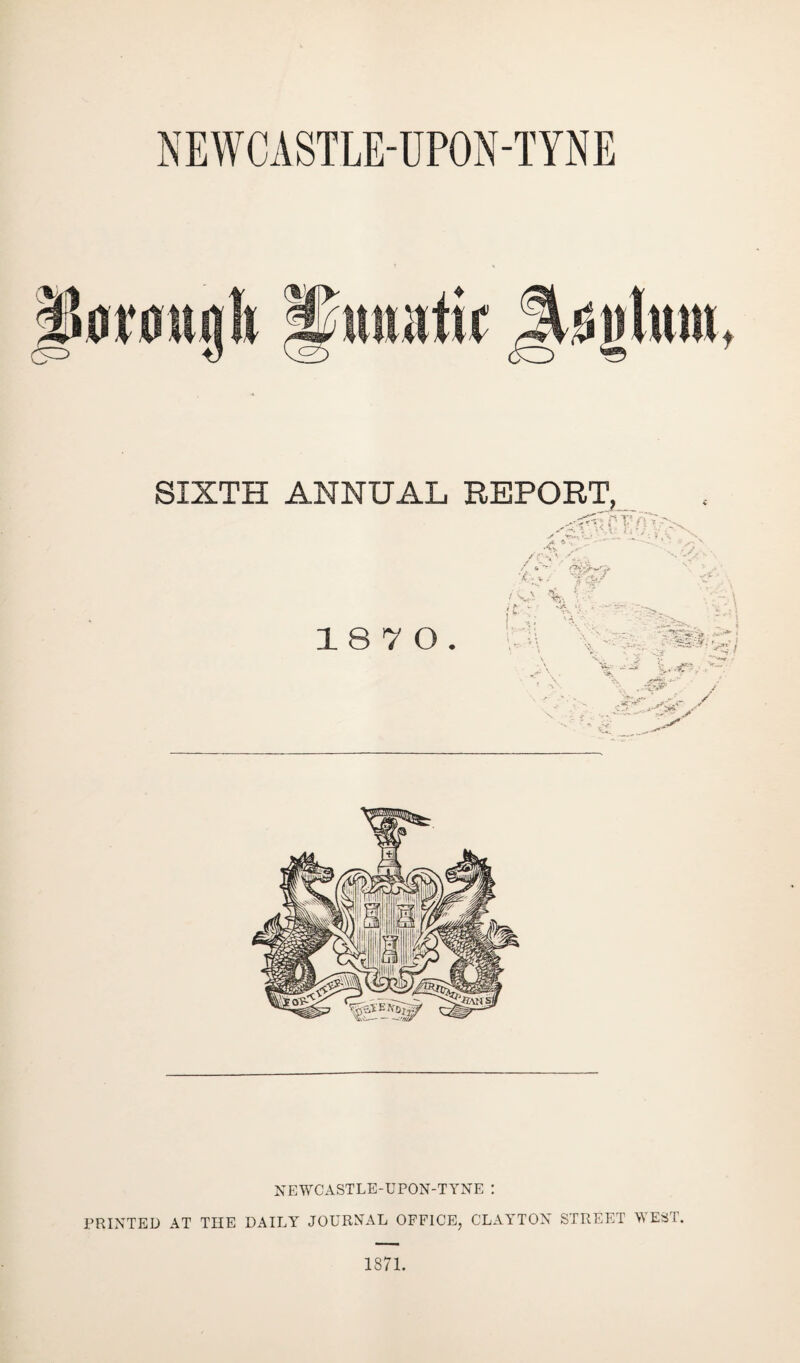 NEWCASTLE-UPON-TYNE SIXTH ANNUAL REPORT, 18 7 0 / T v *' '' / . ‘ jas •r.v/ /<ys % - . ss S“ j Vv , -W5 . c5’’...4.^■- .- NEWCASTLE-UPON-TYNE I PRINTED AT THE DAILY JOURNAL OFFICE, CLAYTON STREET WEST,