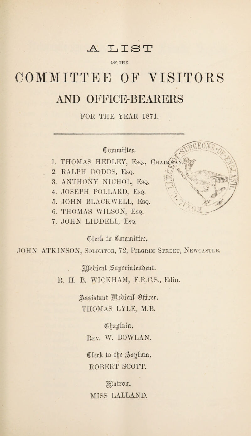 -A. LIST OF THE COMMITTEE OF VISITORS AND OFFICE-BEARERS FOR THE YEAR 1871. 1. 2. 3. 4. 5. 6. 7. .... , ... ^GEO.Vc Committee* /ca> • ■ • - • THOMAS HEDLEY, Esq., Chaii^an^ RALPH DODDS, Esq. ANTHONY NICHOL, Esq. JOSEPH POLLARD, Esq. JOHN BLACKWELL, Esq. THOMAS WILSON, Esq. JOHN LIDDELL, Esq. fas?' if.> SY to, \ A ‘ \ Vs r—> \ \ yp.% . «*• i ‘A * y • * \ ‘ '-.sSefe* 'Sv. L>f CRrk to Cxrmmiite^t JOHN ATKINSON, Solicitor, 72, Pilgrim Street, Newcastle. R. H. B. WICKHAM, F.R.C.S., Edin. THOMAS LYLE, M.B. CJajjMtt, Rev. W. BOWLAN. Clerk to i\t Atrium, ROBERT SCOTT. UtalTRlT* MISS LALLAND.