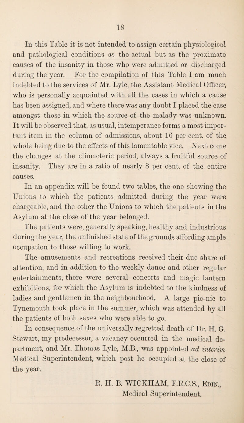 In this Table it is not intended to assign certain physiological and pathological conditions as the actual but as the proximate causes of the insanity in those who were admitted or discharged daring the year. For the compilation of this Table I am much indebted to the services of Mr. Lyle, the Assistant Medical Officer, who is personally acquainted with all the cases in which a cause has been assigned, and where there was any doubt I placed the case amongst those in which the source of the malady was unknown. It will be observed that, as usual, intemperance forms a most impor¬ tant item in the column of admissions, about 16 per cent, of the whole being due to the effects of this lamentable vice. Next come the changes at the climacteric period, always a fruitful source of insanity. They are in a ratio of nearly 8 per cent, of the entire causes. In an appendix will be found two tables, the one showing the Unions to which the patients admitted during the year were chargeable, and the other the Unions to which the patients in the Asylum at the close of the year belonged. The patients were, generally speaking, healthy and industrious during the year, the unfinished state of the grounds affording ample occupation to those willing to work. The amusements and recreations received their due share of attention, and in addition to the weekly dance and other regular entertainments, there wrere several concerts and magic lantern exhibitions, for which the Asylum is indebted to the kindness of ladies and gentlemen in the neighbourhood. A large pic-nic to Tynemouth took place in the summer, which was attended by all the patients of both sexes who were able to go. In consequence of the universally regretted death of Dr. H. G-. Stewart, my predecessor, a vacancy occurred in the medical de¬ partment, and Mr. Thomas Lyle, M.B., was appointed ad interim Medical Superintendent, which post he occupied at the close of the year. E. H. B. WICKHAM, F.B.C.S, Edik, Medical Superintendent.