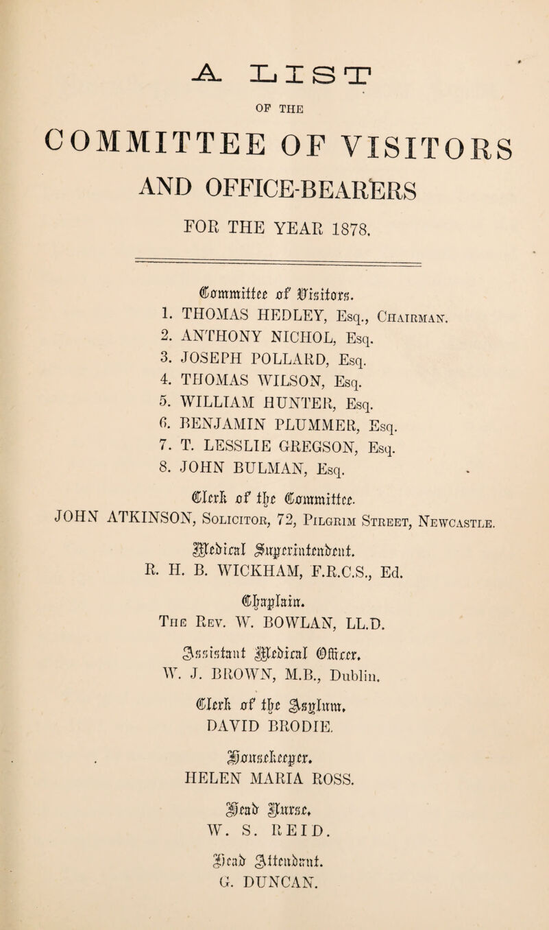 -A. LIST OF THE COMMITTEE OF VISITORS AND OFFICE-BEARERS FOR THE YEAR 1878. Commiifcc of ®1 siloxs. 1. THOMAS HEDLEY, Esq., Chairman. 2. ANTHONY NICHOL, Esq. 3. JOSEPH POLLARD, Esq. 4. THOMAS WILSON, Esq. 5. WILLIAM HUNTER, Esq. 6. BENJAMIN PLUMMER, Esq. 7. T. LESSLIE GREGSON, Esq. 8. JOHN BULMAN, Esq. CIciIt of tlic (Committee. JOHN ATKINSON, Solicitor, 72, Pilgrim Street, Newcastle. URbtral Siiycriulcnbfut. R. H. B. WICKHAM, F.R.C.S., Ed. djrajlairt. The Rev. W. BOWLAN, LL.D. Sssistaaf UltMral ©ffirtr. W. J. BROWN, M.B., Dublin. (Cttrf; of 11)c FAjinlum, DAVID BRODIE. SaiKtlugct. HELEN MARIA ROSS. SJeatr Jfurst, W. S. REID. 3.) catr gditiibanl. G. DUNCAN.