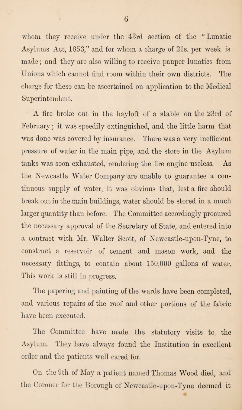 whom they receive under the 43rd section of the “ Lunatic Asylums Act, 1853,” and for whom a charge of 21s. per week is made; and they are also willing to receive pauper lunatics from Unions which cannot find room within their own districts. The charge for these can he ascertained on application to the Medical Superintendent. A fire broke out in the hayloft of a stable on the 23rd of February; it was speedily extinguished, and the little harm that was done was covered by insurance. There was a very inefficient pressure of water in the main pipe, and the store in the Asylum tanks was soon exhausted, rendering the fire engine useless. As the Newcastle Water Company are unable to guarantee a con¬ tinuous supply of water, it was obvious that, lest a fire should break out in the main buildings, water should be stored in a much larger quantity than before. The Committee accordingly procured the necessary approval of the Secretary of State, and entered into a contract with Mr. Walter Scott, of Newcastle-upon-Tyne, to construct a reservoir of cement and mason work, and the necessary fittings, to contain about 150,000 gallons of water. This work is still in progress. The papering and painting of the wards have been completed, and various repairs of the roof and other portions of the fabric have been executed. The Committee have made the statutory visits to the Asylum. They have always found the Institution in excellent order and the patients well cared for. On the 9tli of May a patient named Thomas Wood died, and the Coroner for the Borough of Newcastle-upon-Tyne deemed it
