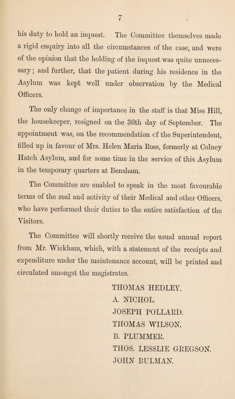 his duty to hold an inquest. The Committee themselves made a rigid enquiry into all the circumstances of the case, and were of the opinion that the holding of the inquest was quite unneces¬ sary ; and further, that the patient during his residence in the Asylum was kept well under observation by the Medical Officers. The only change of importance in the staff is that Miss Hill, the housekeeper, resigned on the 30th day of September. The appointment was, on the recommendation cf the Superintendent, filled up in favour of Mrs. Helen Maria Boss, formerly at Colney Hatch Asylum, and for some time in the service of this Asylum in the temporary quarters at Bensham. The Committee are enabled to speak in the most favourable terms of the zeal and activity of their Medical and other Officers, who have performed their duties to the entire satisfaction of the Visitors. The Committee will shortly receive the usual annual report from Mr. Wickham, which, with a statement of the receipts and expenditure under the maintenance account, will be printed and circulated amongst the magistrates. THOMAS HEDLEV. A. NICHOL. JOSEPH POLLARD. THOMAS WILSON. B. PLUMMER. THOS. LESSLIE GEEGSON. JOHN BULMAN.