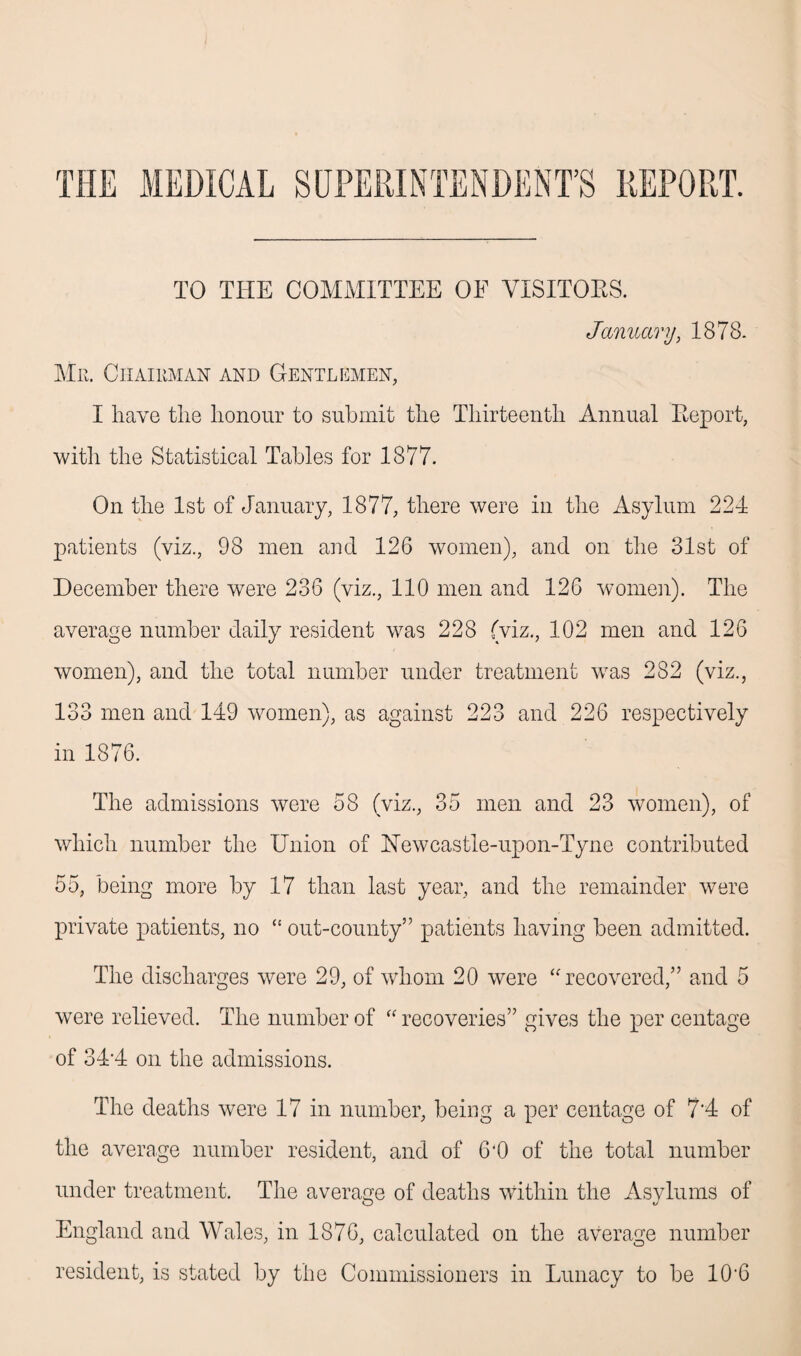 THE MEDICAL SUPERINTENDENT’S REPORT. TO THE COMMITTEE OF VISITORS. January, 1878. Mr. Chairman and Gentlemen, I have tlie honour to submit the Thirteenth Annual Eeport, with the Statistical Tables for 1877. On the 1st of January, 1877, there were in the Asylum 224 patients (viz., 98 men and 126 women), and on the 31st of December there were 236 (viz., 110 men and 126 women). The average number daily resident was 228 (viz., 102 men and 126 women), and the total number under treatment was 282 (viz., 133 men and 149 women), as against 223 and 226 respectively in 1876. The admissions were 58 (viz., 35 men and 23 women), of which number the Union of Newcastle-upon-Tyne contributed 55, being more by 17 than last year, and the remainder were private patients, no “ out-county” patients having been admitted. The discharges were 29, of whom 20 were “recovered,” and 5 were relieved. The number of “ recoveries” gives the per centage of 34*4 on the admissions. The deaths were 17 in number, being a per centage of 7'4 of the average number resident, and of 6‘0 of the total number under treatment. The average of deaths within the Asylums of England and Wales, in 1876, calculated on the average number resident, is stated by the Commissioners in Lunacy to be 10‘6