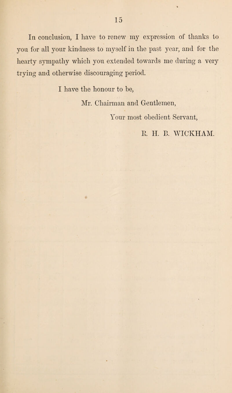 In conclusion, I have to renew my expression of thanks to you for all your kindness to myself in the past year, and for the hearty sympathy which you extended towards me during a very trying and otherwise discouraging period. I have the honour to he, Mr. Chairman and Gentlemen, Your most obedient Servant, E. H. B. WICKHAM.
