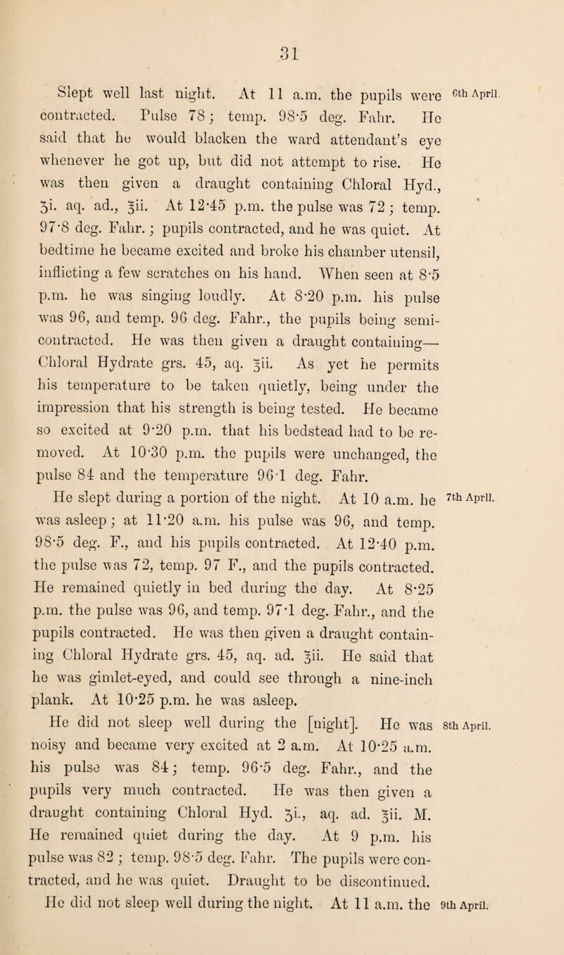 Siept well last night. At 11 a.m. the pupils were cth APril contracted. Pulse 78; temp. 9S*5 cleg. Fahr. He said that ho would blacken the ward attendant’s eye whenever he got up, but did not attempt to rise. He was then given a draught containing Chloral Hyd., 5i. aq. ad., ^ii. At 12*45 p.m. the pulse was 72 ; temp. 97'8 deg. Fahr.; pupils contracted, and he was quiet. At bedtime he became excited and broke his chamber utensil, inflicting a few scratches on his hand. When seen at 8-5 p.m. he was singing loudly. At 8’20 p.m. his pulse was 96, and temp. 96 deg. Fahr., the pupils being semi- contracted. He was then given a draught containing— Chloral Hydrate grs. 45, aq. 30. As yet he permits his temperature to be taken quietly, being under the impression that his strength is being tested. He became so excited at 9'20 p.m. that his bedstead had to be re¬ moved. At 10*30 p.m. the pupils were unchanged, the pulse 84 and the temperature 96*1 deg. Fahr. He slept during a portion of the night. At 10 a.m. he 7thAPrU- was asleep; at 11*20 a.m. his pulse was 96, and temp. 98*5 deg. F., and his pupils contracted. At 12*40 p.m. the pulse was 72, temp. 97 F., and the pupils contracted. He remained quietly in bed during the day. At 8*25 p.m. the pulse was 96, and temp. 97*1 deg. Fahr., and the pupils contracted. He was then given a draught contain¬ ing Chloral Hydrate grs. 45, aq. ad. yii. He said that he was gimlet-eyed, and could see through a nine-inch plank. At 10*25 p.m. he was asleep. He did not sleep well during the [night], tie was 8th April, noisy and became very excited at 2 a.m. At 10*25 a.m. his pulse wras 84; temp. 96*5 deg. Fahr., and the pupils very much contracted. He was then given a draught containing Chloral Hyd. 5k, aq. ad. yii. M. He remained quiet during the day. At 9 p.m. his pulse was 82 ; temp. 98*5 deg. Fahr. The pupils were con¬ tracted, and he was quiet. Draught to be discontinued. He did not sleep well during the night. At 11 a.m. the 9th April.