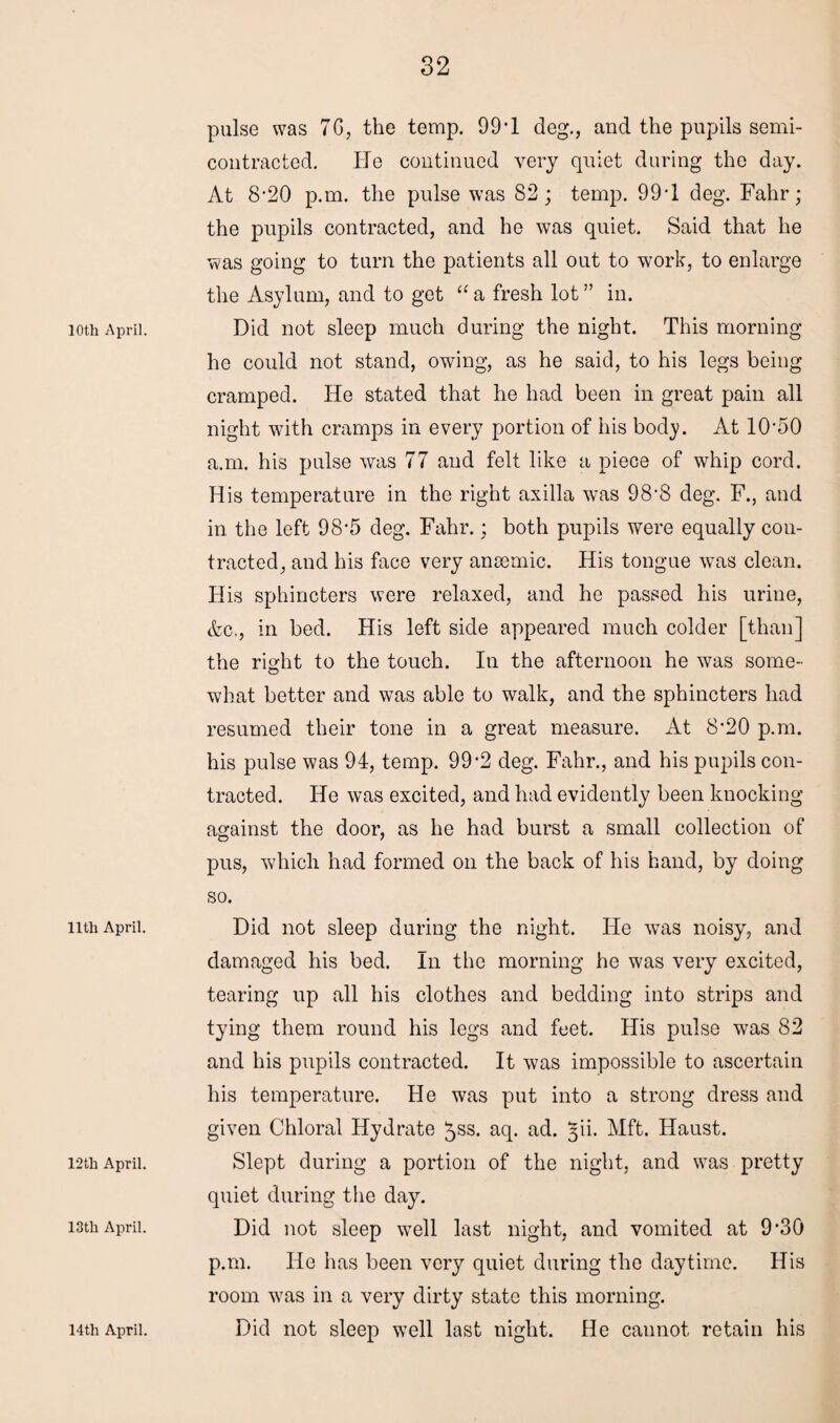 10th April. 11th April. 12th April. 13th April. pulse was 7G, the temp. 99*1 deg., and the pupils semi- contracted. lie continued very quiet during the day. At 8-20 p.m. the pulse was 82; temp. 99-1 deg. Fahr; the pupils contracted, and he was quiet. Said that he was going to turn the patients all out to work, to enlarge the Asylum, and to get “ a fresh lot ” in. Did not sleep much during the night. This morning he could not stand, owing, as he said, to his legs being cramped. He stated that he had been in great pain all night with cramps in every portion of his body. At 1O50 a.m. his pulse was 77 and felt like a piece of whip cord. His temperature in the right axilla was 98’8 deg. F., and in the left 98'5 deg. Fahr.; both pupils were equally con¬ tracted, and his face very anaemic. His tongue was clean. His sphincters were relaxed, and he passed his urine, &c., in bed. His left side appeared much colder [than] the right to the touch. In the afternoon he was some¬ what better and was able to walk, and the sphincters had resumed their tone in a great measure. At 8*20 p.m. his pulse was 94, temp. 99*2 deg. Fahr., and his pupils con¬ tracted. He was excited, and had evidently been knocking against the door, as he had burst a small collection of pus, which had formed on the back of his hand, by doing so. Did not sleep during the night. He was noisy, and damaged his bed. In the morning he was very excited, tearing up all his clothes and bedding into strips and tying them round his legs and feet. His pulse was 82 and his pupils contracted. It was impossible to ascertain his temperature. He was put into a strong dress and given Chloral Hydrate ^ss. aq. ad. §ii. Mft. Haust. Slept during a portion of the night, and was pretty quiet during the day. Did not sleep well last night, and vomited at 9*30 p.m. He has been very quiet during the daytime. His room w7as in a very dirty state this morning.