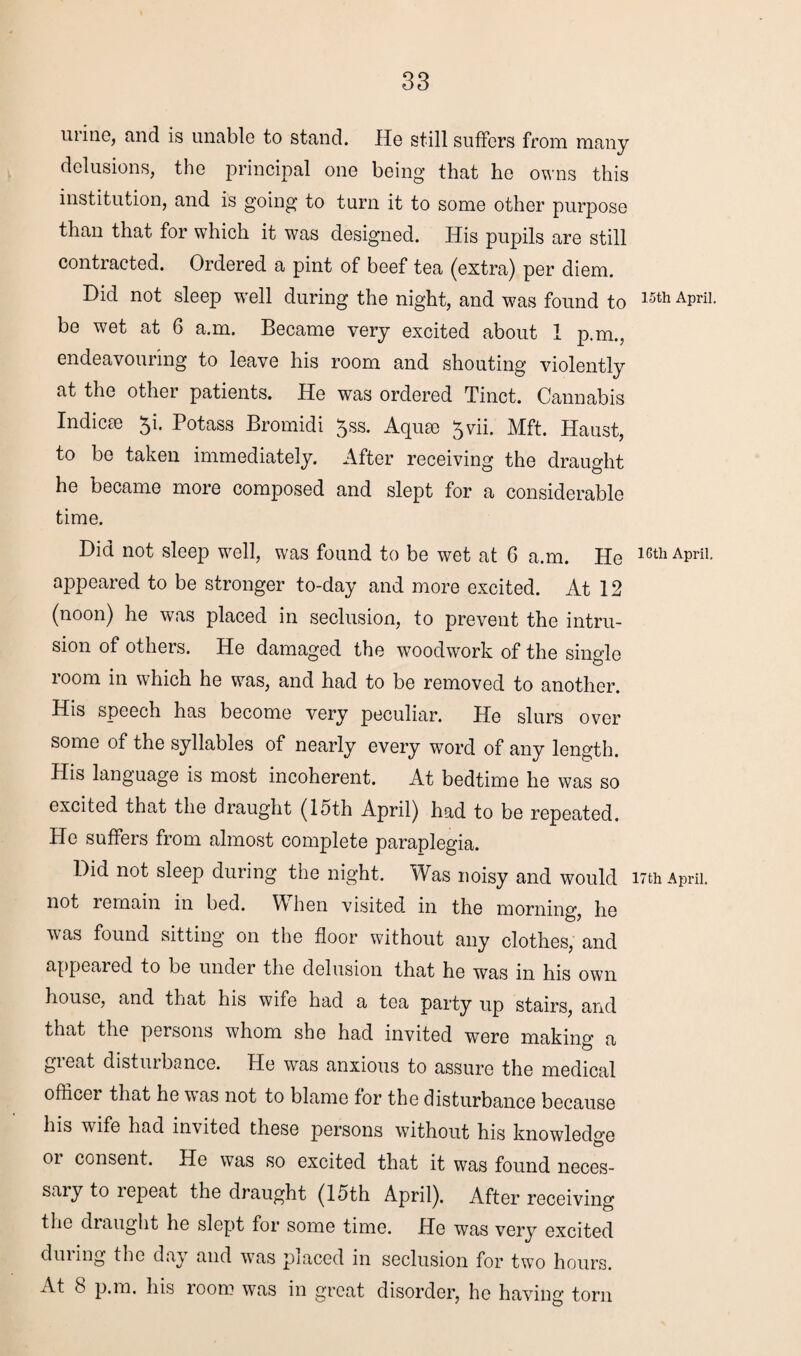 urine, and is unable to stand. He still suffers from many delusions, the principal one being that he owns this institution, and is going to turn it to some other purpose than that for which it was designed. His pupils are still contracted. Ordered a pint of beef tea (extra) per diem. Did not sleep well during the night, and was found to 15th APril- be wet at 6 a.m. Became very excited about 1 p.m., endeavouring to leave his room and shouting violently at the other patients. He was ordered Tinct. Cannabis Indicse Ji. Potass Bromidi $ss. Aquae 5vii. Mft. Haust, to be taken immediately. After receiving the draught he became more composed and slept for a considerable time. Did not sleep well, wras found to be wet at 6 a.m. He lcth APriI- appeared to be stronger to-day and more excited. At 12 (noon) he was placed in seclusion, to prevent the intru¬ sion of others. He damaged the woodwork of the single room in which he was, and had to be removed to another. His speech has become very peculiar. He slurs over some of the syllables of nearly every word of any length. His language is most incoherent. At bedtime he was so excited that the draught (15th April) had to be repeated. He suffers from almost complete paraplegia. Did not sleep during the night. Was noisy and would 17th April, not remain in bed. W hen visited in the morning, he was found sitting on the floor without any clothes, and appeared to be under the delusion that he was in his own house, and that his wife had a tea party up stairs, and that the persons whom she had invited were making a gieat distiubance. He was anxious to assure the medical officer that he was not to blame for the disturbance because his wife had invited these persons without his knowledge or consent. He was so excited that it was found neces¬ sary to repeat the draught (15th April). After receiving the draught he slept for some time. He was very excited dining the day and was placed in seclusion for two hours. At 8 p.m. his room was in great disorder, he having torn