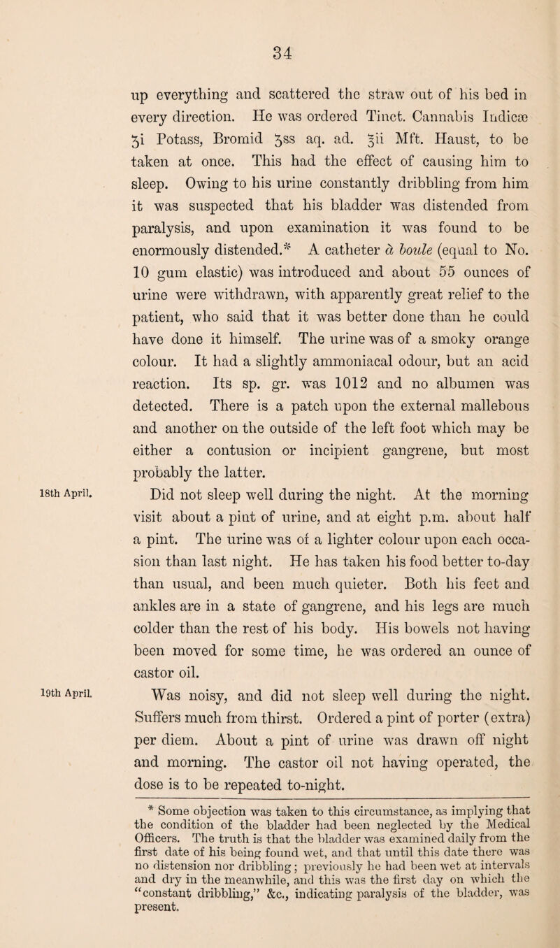 18th April. 19th April. up everything and scattered the straw out of his bed in every direction. He wras ordered Tinct. Cannabis Indicse 5i Potass, Bromid 5SS a(l- ad. 5^ Mft. Haust, to be taken at once. This had the effect of causing him to sleep. Owing to his urine constantly dribbling from him it was suspected that his bladder was distended from paralysis, and upon examination it wras found to be enormously distended.' A catheter a boule (equal to No. 10 gum elastic) was introduced and about 55 ounces of urine were withdrawn, with apparently great relief to the patient, who said that it was better done than he could have done it himself. The urine was of a smoky orange colour. It had a slightly ammoniacal odour, but an acid reaction. Its sp. gr. wTas 1012 and no albumen was detected. There is a patch upon the external mallebous and another on the outside of the left foot which may be either a contusion or incipient gangrene, but most probably the latter. Did not sleep well during the night. At the morning visit about a pint of urine, and at eight p.m. about half a pint. The urine was of a lighter colour upon each occa¬ sion than last night. He has taken his food better to-day than usual, and been much quieter. Both his feet and ankles are in a state of gangrene, and his legs are much colder than the rest of his body. His bowels not having been moved for some time, he was ordered an ounce of castor oil. Was noisy, and did not sleep well during the night. Suffers much from thirst. Ordered a pint of porter (extra) per diem. About a pint of urine was drawn off night and morning. The castor oil not having operated, the dose is to be repeated to-night. * Some objection was taken to this circumstance, as implying that the condition of the bladder had been neglected by the Medical Officers. The truth is that the bladder was examined daily from the first date of his being found wet, and that until this date there was no distension nor dribbling; previously he had been wet at intervals and dry in the meanwhile, and this was the first day on which the “constant dribbling,” &c., indicating paralysis of the bladder, was present.