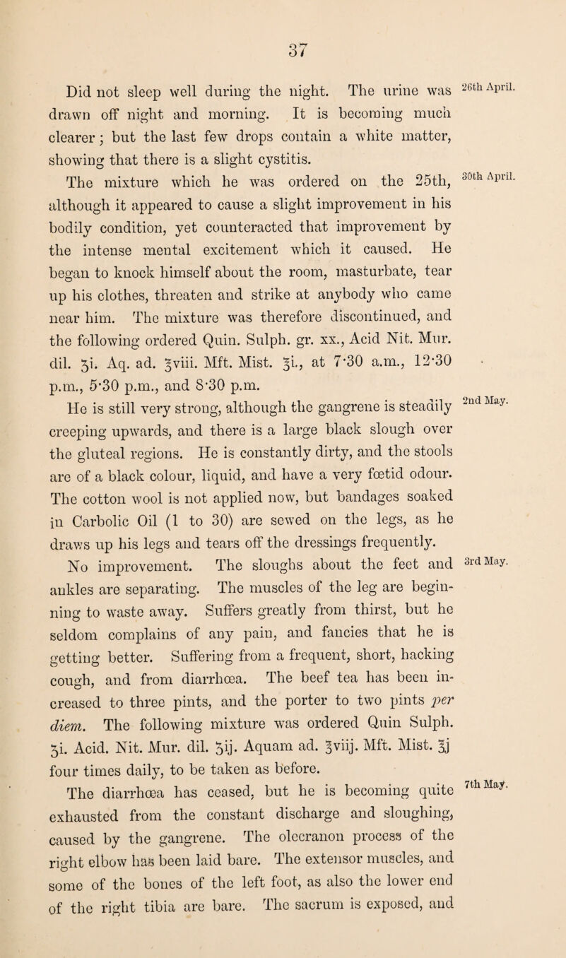 Did not sleep well during the night. The urine was drawn off night and morning. It is becoming much clearer; but the last few drops contain a white matter, showing that there is a slight cystitis. The mixture which he was ordered on the 25th, although it appeared to cause a slight improvement in his bodily condition, yet counteracted that improvement by the intense mental excitement which it caused. He began to knock himself about the room, masturbate, tear up his clothes, threaten and strike at anybody who came near him. The mixture was therefore discontinued, and the following ordered Quin. Sulph. gr. xx., Acid Nit. Mur. dil. 51. Aq. ad. ^viii. Mft. Mist. 5k, at 7‘30 a.m., 12*30 p.m., 5*30 p.m., and 8*30 p.m. He is still very strong, although the gangrene is steadily creeping upwards, and there is a large black slough over the gluteal regions. He is constantly dirty, and the stools are of a black colour, liquid, and have a very foetid odour. The cotton wool is not applied now, but bandages soaked in Carbolic Oil (1 to 30) are sewed on the legs, as he draws up his legs and tears off the dressings frequently. No improvement. The sloughs about the feet and ankles are separating. The muscles of the leg are begin¬ ning to waste away. Suffers greatly from thirst, but he seldom complains of any pain, and fancies that he is getting better. Suffering from a frequent, short, hacking cough, and from diarrhoea. The beef tea has been in¬ creased to three pints, and the porter to two pints per diem. The following mixture was ordered Quin Sulph. 5i. Acid. Nit. Mur. dil. ^ij. Aquam ad. ^viij. Mft. Mist. Jj four times daily, to be taken as before. The diarrhoea has ceased, but he is becoming quite exhausted from the constant discharge and sloughing, caused by the gangrene. The olecranon process of the right elbow has been laid bare. The extensor muscles, and some of the bones of the left foot, as also the lower end of the right tibia are bare. The sacrum is exposed, and 26th April. 30tla April. 2nd May. 3rd May. 7th May.