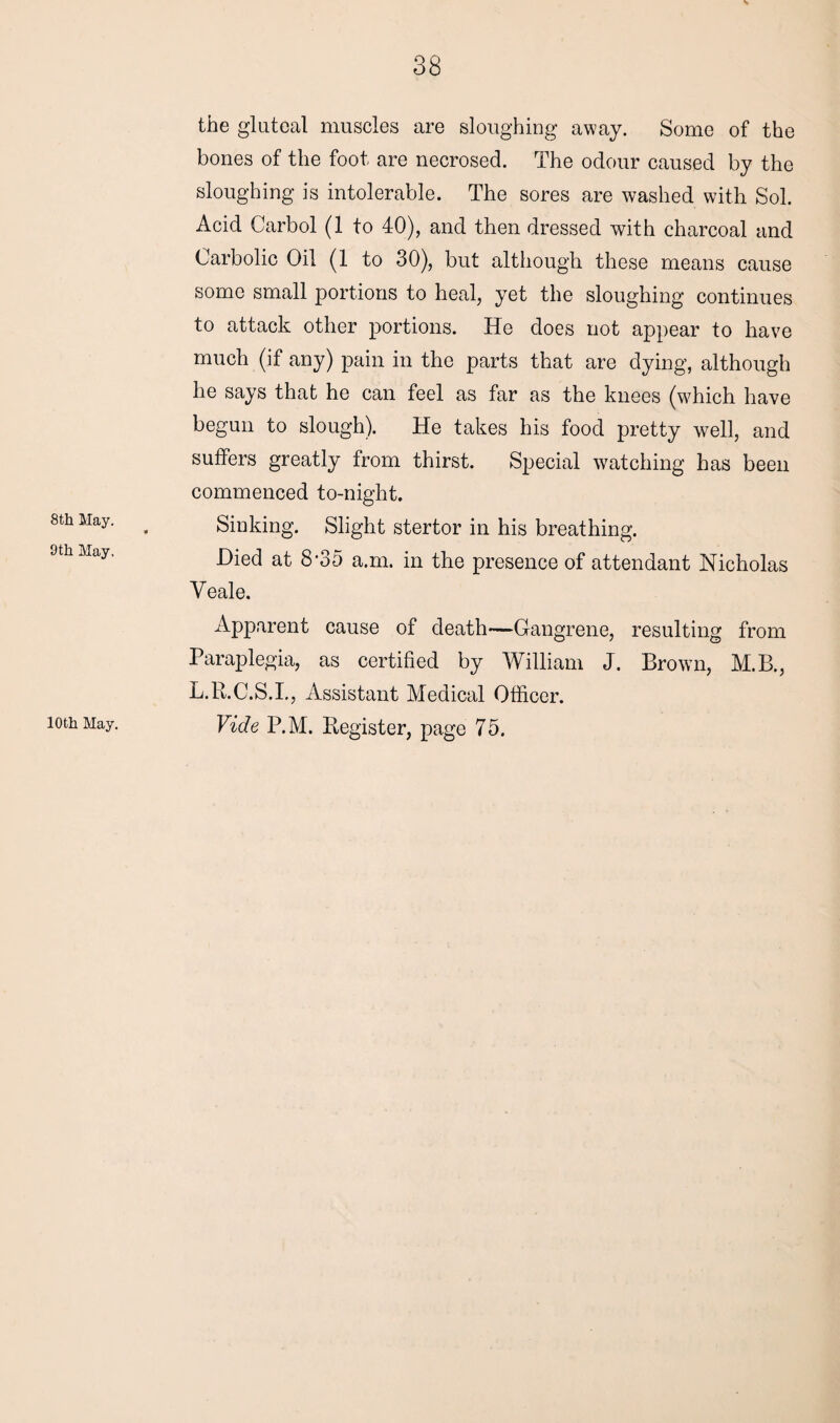 8th May. 9th May. 10th May. the gluteal muscles are sloughing away. Some of the bones of the foot are necrosed. The odour caused by the sloughing is intolerable. The sores are washed with Sol. Acid Carbol (1 to 40), and then dressed with charcoal and Carbolic Oil (1 to 30), but although these means cause some small portions to heal, yet the sloughing continues to attack other portions. He does not appear to have much (if any) pain in the parts that are dying, although he says that he can feel as far as the knees (which have begun to slough). He takes his food pretty well, and suffers greatly from thirst. Special watching has been commenced to-night. Sinking. Slight stertor in his breathing. Died at 8-35 a.m. in the presence of attendant Nicholas Veale. Apparent cause of death—Gangrene, resulting from Paraplegia, as certified by William J. Brown, M.B., L.R.C.S.I., Assistant Medical Officer. Vide P.M. Register, page 75.