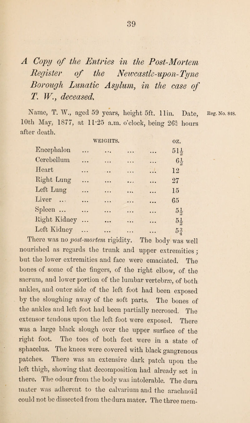 A Copy of the Entries in the Post-Mortem Register of the Newcastle-upon-Tyne Borough Lunatic Asylum} in the case of T. W., deceased« Name, T. W., aged 59 years, height 5ft. 11 in. Date, 10th May, 1877, at 11*25 a.m. o’clock, being 26% hours after death. WEIGHTS. oz. Encephalon 511 Cerebellum 61 Heart 12 Right Lung 27 Left Lung 15 Liver .., . 65 Spleen ... 5i Right Kidney ... 5i °2 Left Kidney K3 There was no post-mortem rigidity. The body was well nourished as regards the trunk and upper extremities ; but the lower extremities and face were emaciated. The bones of some of the fingers, of the right elbow, of the sacrum, and lower portion of the lumbar vertebra), of both ankles, and outer side of the left foot had been exposed by the sloughing away of the soft parts. The bones of the ankles and left foot had been partially necrosed. The extensor tendons upon the left foot were exposed. There was a large black slough over the upper surface of the right foot. The toes of both feet were in a state of sphacelus. The knees were covered with black gangrenous patches. There was an extensive dark patch upon the left thigh, showing that decomposition had already set in there. The odour from the body was intolerable. The dura mater was adherent to the calvarium and the arachnoid could not be dissected from the dura mater. The three mem- Keg. No. 848.
