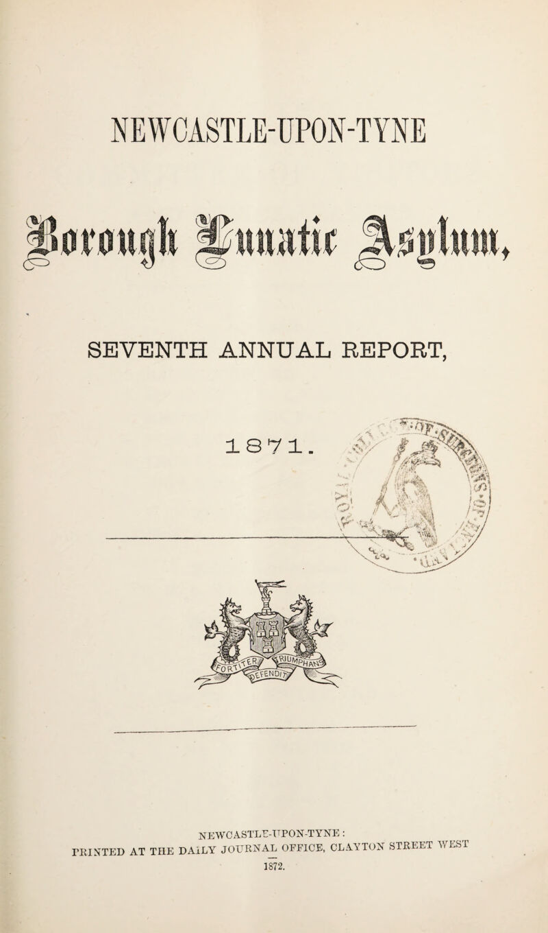 NEWCASTLE-UPON-TYNE SEVENTH ANNUAL REPORT, NEWCASTLE-UPON-TYNE : PRINTED AT THE DAILY JOURNAL OFFICE, CLAYTON STREET WEST 1872.