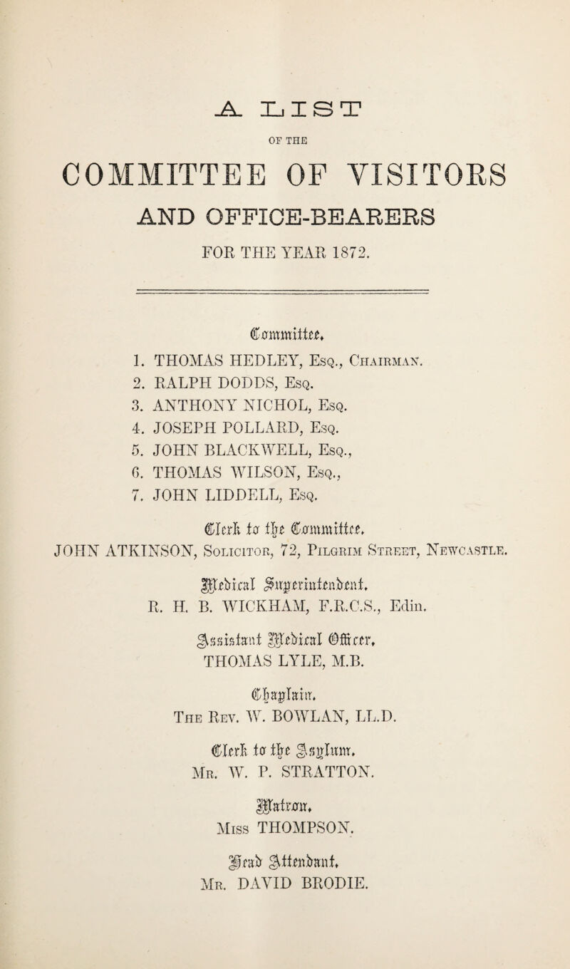 .A. LIST OF THE COMMITTEE OF VISITORS AND OFFICE-BEARERS FOR THE YEAR 1872. Commit!^ 1. THOMAS HEDLEY, Esq., Chairman. 2. RALPH DODDS, Esq. 3. ANTHONY NICHOL, Esq. 4. JOSEPH POLLARD, Esq. 5. JOHN BLACKWELL, Esq., G. THOMAS WILSON, Esq., 7. JOHN LIDDELL, Esq. to CxrmntRRL JOHN ATKINSON, Solicitor, 72, Pilgrim Street, Newcastle. JJtRri.cal R. H. B. WICKHAM, F.R.C.S., Edin. Assistant ^THriral Officer, THOMAS LYLE, M.B. OJagMir, The Rev. W. BOWLAN, LL.D. CRrli ter t\t Mr. AY. P. STRATTON. IJtatrRir, Miss THOMPSON. UnRr ^ttenfranL Mr. DAVID BRODIE.