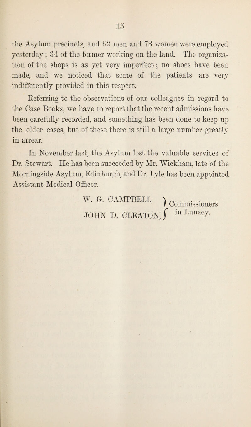 the Asylum precincts, and 62 men and 78 women were employed yesterday; 34 of the former working on the land. The organiza¬ tion of the shops is as yet very imperfect; no shoes have been made, and we noticed that some of the patients are very indifferently provided in this respect. Referring to the observations of our colleagues in regard to the Case Books, we have to report that the recent admissions have been carefully recorded, and something has been done to keep up the older cases, but of these there is still a large number greatly in arrear. In November last, the Asylum lost the valuable services of Dr. Stewart. He has been succeeded by Mr. Wickham, late of the Morningside Asylum, Edinburgh, and Dr. Lyle has been appointed Assistant Medical Officer. .JOHN D. CLEATONJ in Lxlnac7- Commissioners