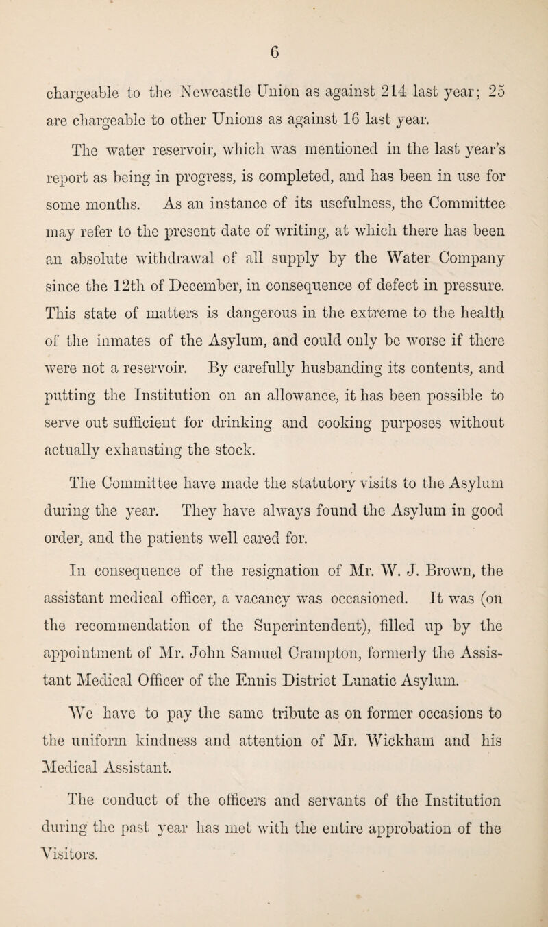 chargeable to the Newcastle Union as against 214 last year; 25 are chargeable to other Unions as against 16 last year. The water reservoir, which was mentioned in the last year’s report as being in progress, is completed, and has been in use for some months. As an instance of its usefulness, the Committee may refer to the present date of writing, at which there has been an absolute withdrawal of all supply by the Water Company since the 12th of December, in consequence of defect in pressure. This state of matters is dangerous in the extreme to the health of the inmates of the Asylum, and could only be worse if there were not a reservoir. By carefully husbanding its contents, and putting the Institution on an allowance, it has been possible to serve out sufficient for drinking and cooking purposes without actually exhausting the stock. The Committee have made the statutory visits to the Asylum during the year. They have always found the Asylum in good order, and the patients well cared for. In consequence of the resignation of Mr. W. J. Brown, the assistant medical officer, a vacancy was occasioned. It was (on the recommendation of the Superintendent), filled up by the appointment of Mr. John Samuel Cramp ton, formerly the Assis¬ tant Medical Officer of the Ennis District Lunatic Asylum. We have to pay the same tribute as on former occasions to the uniform kindness and attention of Mr. Wickham and his Medical Assistant. The conduct of the officers and servants of the Institution during the past year has met with the entire approbation of the Visitors.