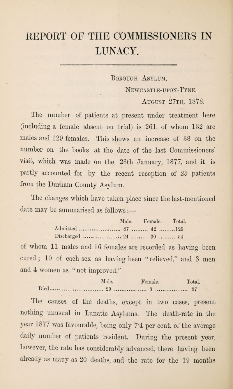 REPORT OF THE COMMISSIONERS IN LUNACY. Borough Asylum, Newcastle-upon-Tyne, August 27th, 1878. The number of patients at present under treatment here (including a female absent on trial) is 261, of whom 132 are males and 129 females. This shows an increase of 38 on the number on the books at the date of the last Commissioners’ visit, which was made on the 26th January, 1877, and it is partly accounted for by the recent reception of 25 patients from the Durham County Asylum. The changes which have taken place since the last-mentioned date may be summarised as follows:— Male. Female. Total. Admitted. . 42 . .129 Discharged . . 30 . . 54 of whom 11 males and 16 females are recorded as having been cured; 10 of each sex as having been “relieved,” and 3 men and 4 women as “not improved.” Male. Female. Total. Died. 29 . 8 .. 37 The causes of the deaths, except in two cases, present nothing unusual in Lunatic Asylums. The death-rate in the year 1877 was favourable, being only 7*4 per cent, of the average daily number of patients resident. During the present year, however, the rate has considerably advanced, there having been already as many as 20 deaths, and the rate for the 19 months