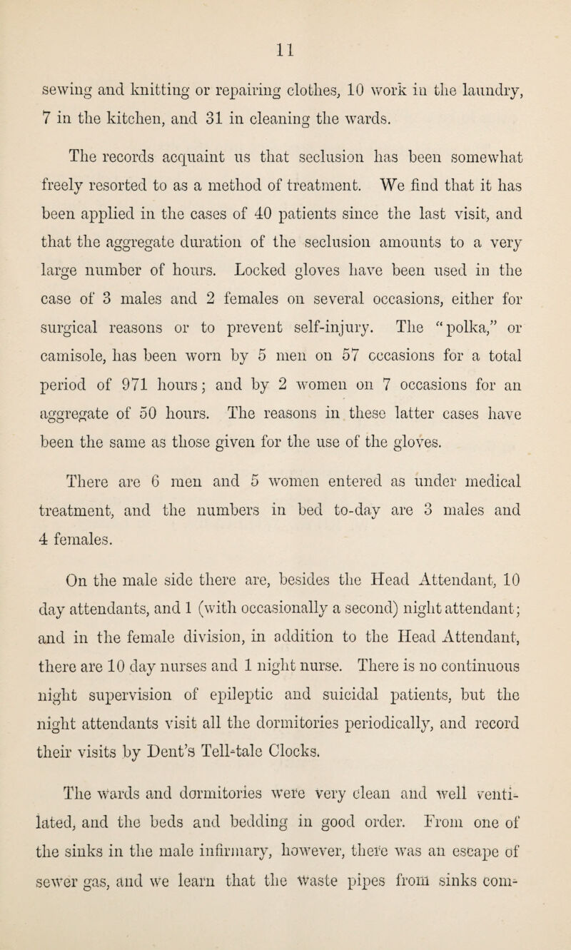 sewing and knitting or repairing clothes, 10 work in the laundry, 7 in the kitchen, and 31 in cleaning the wards. The records acquaint us that seclusion has been somewhat freely resorted to as a method of treatment. We find that it has been applied in the cases of 40 patients since the last visit, and that the aggregate duration of the seclusion amounts to a very large number of hours. Locked gloves have been used in the case of 3 males and 2 females on several occasions, either for surgical reasons or to prevent self-injury. The “ polka,” or camisole, has been worn by 5 men on 57 occasions for a total period of 971 hours; and by 2 women on 7 occasions for an aggregate of 50 hours. The reasons in these latter cases have been the same as those given for the use of the gloves. There are 6 men and 5 women entered as under medical treatment, and the numbers in bed to-day are 3 males and 4 females. On the male side there are, besides the Head Attendant, 10 day attendants, and 1 (with occasionally a second) night attendant; and in the female division, in addition to the Head Attendant, there are 10 day nurses and 1 night nurse. There is no continuous night supervision of epileptic and suicidal patients, but the night attendants visit all the dormitories periodically, and record their visits by Dent’s TelLtale Clocks. The wards and dormitories were very clean and well venti¬ lated, and the beds and bedding in good order. From one of the sinks in the male infirmary, however, there was an escape of sewer gas, and we learn that the Waste pipes from sinks com-