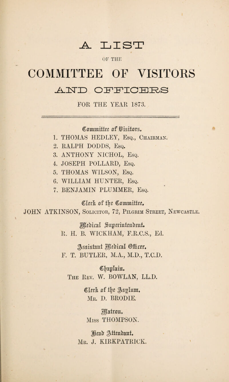 .A. LIST OF THE COMMITTEE OF VISITORS ■AJSTO OFFICERS FOR THE YEAR 1873. ^oxamtitt xrf Wmtm* 1. THOMAS HEDLEY, Esq., Chairman. 2. RALPH DODDS, Esq. 3. ANTHONY NICHOL, Esq. 4. JOSEPH POLLARD, Esq. 5. THOMAS WILSON, Esq. 6. WILLIAM HUNTER, Esq. 7. BENJAMIN PLUMMER, Esq. CRrli jof fyi ^ovmMtu JOHN ATKINSON, Solicitor, 72, Pilgrim Street, Newcastle. R. H. B. WICKHAM, F.R.C.S., Ed. S-gsiatat fJpMjcal ©fter* F. T. BUTLER, M.A., M.D., T.C.I). am. The Rev. W. BO WLAN, LL.D. (faittk of t])t Mr. D. BRODIE. Miss THOMPSON. Mr. J. KIRKPATRICK.