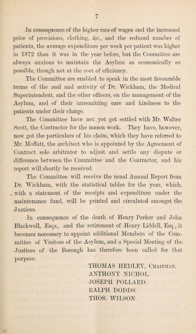 I In consequence of the higher rate of wages and the increased price of provisions, clothing, &c., and the reduced number of patients, the average expenditure per week per patient was higher in 1872 than it was in the year before, but the Committee are always anxious to maintain the Asylum as economically as possible, though not at the cost of efficiency. The Committee are enabled to speak in the most favourable terms of the zeal and activity of Dr. Wickham, the Medical Superintendent, and the,other officers, on the management of the Asylum, and of their unremitting care and kindness to the patients under their charge. The Committee have not yet got settled with Mr. Walter Scott, the Contractor for the mason work. They have, however, now got the particulars of his claim, which they have referred to Mr. Moffatt, the architect who is appointed by the Agreement of Contract sole arbitrator to adjust and settle any dispute or difference between the Committee and the Contractor, and his report will shortly he received. The Committee will receive the usual Annual Eeport from Dr. Wickham, with the statistical tables for the year, which, with a statement of the receipts and expenditure under the maintenance fund, will be printed and circulated amongst the Justices. In consequence of the death of Henry Parker and John Blackwell, Esqs., and the retirement of Henry Liddell, Esq., it becomes necessary to appoint additional Members of the Com¬ mittee of Visitors of the Asylum, and a Special Meeting of the Justices of the Borough has therefore been called for that purpose. THOMAS HEDLEY, Chairman. ANTHONY NICHOL. JOSEPH POLLAED. EALPH DODDS. THOS, WILSON.