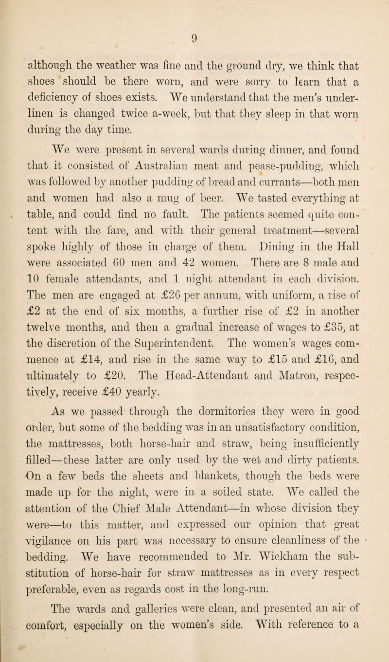 although the weather was fine and the ground dry, we think that shoes should he there worn, and were sorry to learn that a deficiency of shoes exists. We understand that the men’s under¬ linen is changed twice a-week, hut that they sleep in that worn during the day time. We were present in several wards during dinner, and found that it consisted of Australian meat and pease-pudding, which was followed by another pudding of bread and currants—both men and women had also a mug of beer. We tasted everything at table, and could find no fault. The patients seemed quite con¬ tent with the fare, and with their general treatment—^several spoke highly of those in charge of them. Dining in the Hall were associated 60 men and 42 women. There are 8 male and 10 female attendants, and 1 night attendant in each division. The men are engaged at £26 per annum, with uniform, a rise of £2 at the end of six months, a further rise of £2 in another twelve months, and then a gradual increase of wages to £35, at the discretion of the Superintendent. The women’s wages com¬ mence at £14, and rise in the same way to £15 and £16, and ultimately to £20. The Head-Attendant and Matron, respec¬ tively, receive £40 yearly. As we passed through the dormitories they were in good order, but some of the bedding was in an unsatisfactory condition, the mattresses, both horse-hair and straw, being insufficiently filled—these latter are only used by the wet and dirty patients. On a few beds the sheets and blankets, though the beds were made up for the night, were in a soiled state. We called the attention of the Chief Male Attendant—in whose division they were—to this matter, and expressed our opinion that great vigilance on his part was necessary to ensure cleanliness of the • bedding. We have recommended to Mr. Wickham the sub¬ stitution of horse-hair for straw mattresses as in every respect preferable, even as regards cost in the long-run. The wards and galleries were clean, and presented an air of comfort, especially on the women’s side. With reference to a