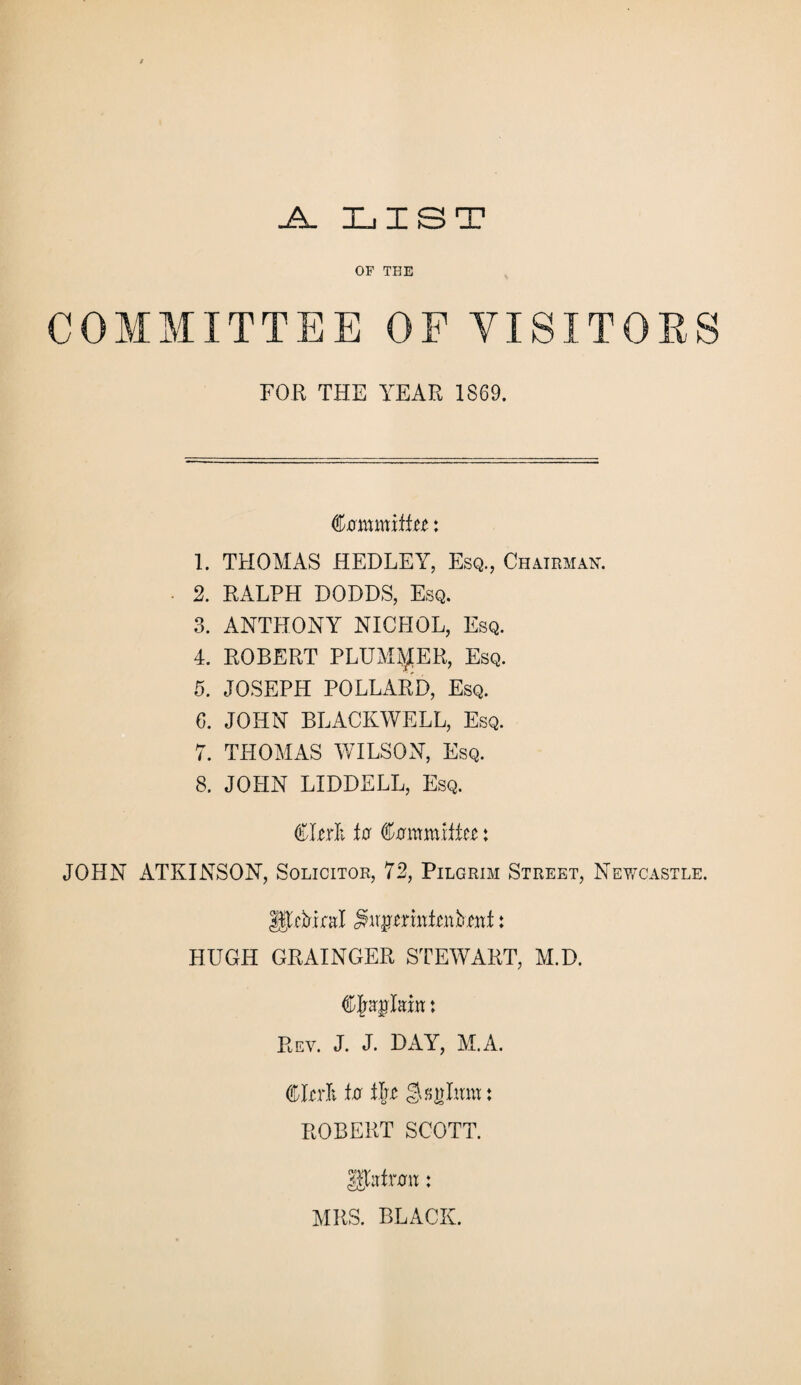 .A. LIST OF THE COMMITTEE OF VISITORS FOR THE YEAR 1869. (tommxitu: 1. THOMAS HEDLEY, Esq., Chairman. 2. RALPH DODDS, Esq. 3. ANTHONY NICHOL, Esq. 4. ROBERT PLUMPER, Esq. 5. JOSEPH POLLARD, Esq. 6. JOHN BLACKWELL, Esq. 7. THOMAS WILSON, Esq. 8. JOHN LIDDELL, Esq. €hrk for Cxrmmife: JOHN ATKINSON, Solicitor, 72, Pilgrim Street, Newcastle. Ujfebml ^ir^nnRutef: HUGH GRAINGER STEWART, M.D. ® jraglam: Rev. J. J. DAY, M.A. CRrlv for tggglwm : ROBERT SCOTT. 1htvon: MRS. BLACK.