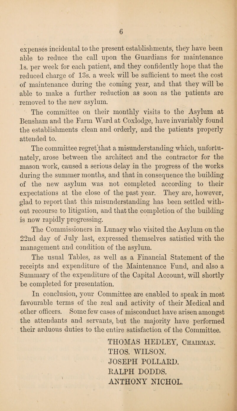 expenses incidental to the present establishments, they have been able to reduce the call upon the Guardians for maintenance Is. per week for each patient, and they confidently hope that the reduced charge of 13s. a week will be sufficient to meet the cost of maintenance during the coming year, and that they will be able to make a further reduction as soon as the patients are removed to the new asylum. The committee on their monthly visits to the Asylum at Bensham and the Farm Ward at Coxlodge, have invariably found the establishments clean and orderly, and the patients properly attended to. The committee regret’that a misunderstanding which, unfortu¬ nately, arose between the architect and the contractor for the mason work, caused a serious delay in the progress of the works during the summer months, and that in consequence the building of the new asylum was not completed according to their expectations at the close of the past year. They are, however, glad to report that this misunderstanding has been settled with¬ out recourse to litigation, and that the completion of the building is now rapidly progressing. The Commissioners in Lunacy who visited the Asylum on the 22nd day of July last, expressed themselves satisfied with the management and condition of the asylum. The usual Tables, as well as a Financial Statement of the receipts and expenditure of the Maintenance Fund, and also a Summary of the expenditure of the Capital Account, will shortly be completed for presentation. In conclusion, your Committee are enabled to speak in most favourable terms of the zeal and activity of their Medical and other officers. Some few cases of misconduct have arisen amongst the attendants and servants, but the majority have performed their arduous duties to the entire satisfaction of the Committee. THOMAS HEDLEY, Chairman. THOS. WILSON. JOSEPH POLLAED. EALPH DODDS. ANTHONY NICHOL.