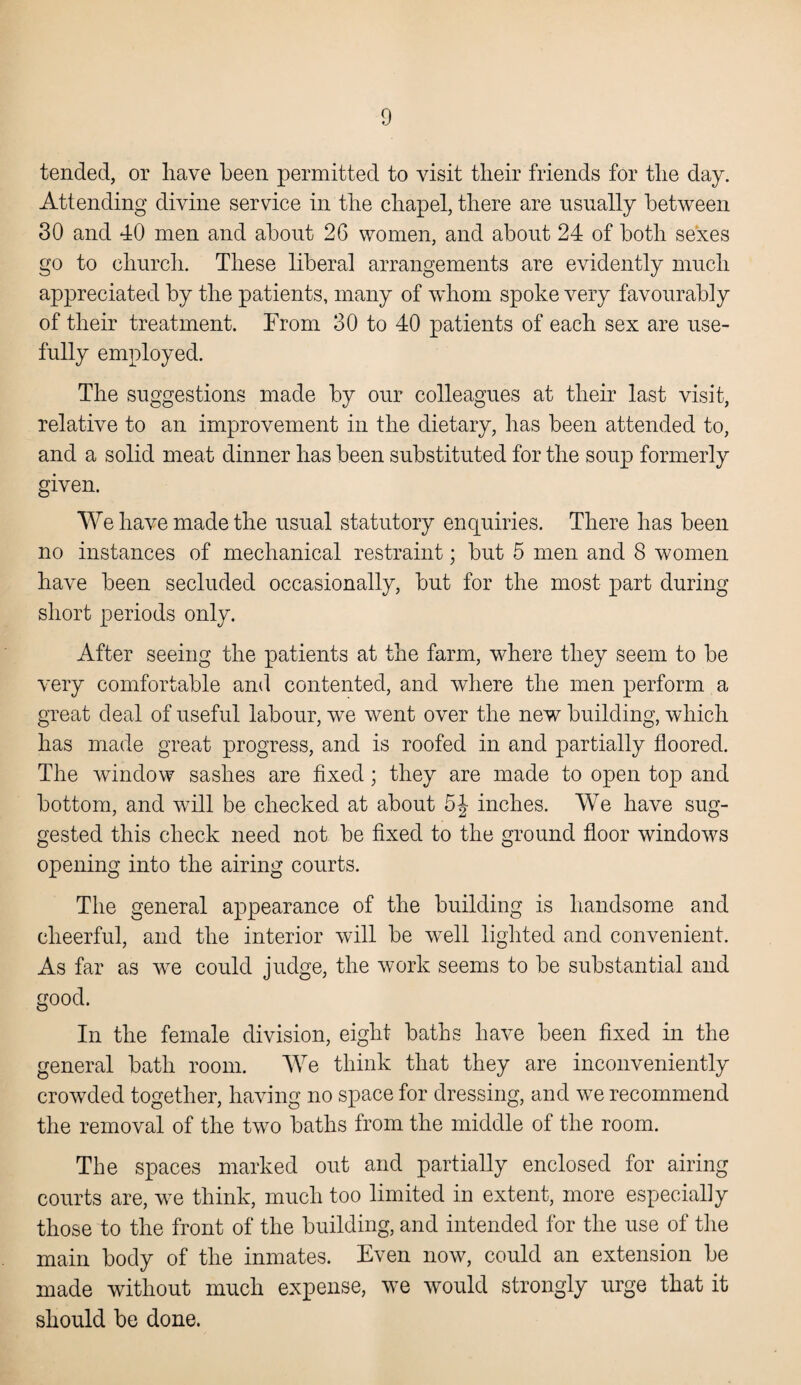 tended, or have been permitted to visit their friends for the day. Attending divine service in the chapel, there are usually between 30 and 40 men and about 26 women, and about 24 of both sexes go to church. These liberal arrangements are evidently much appreciated by the patients, many of whom spoke very favourably of their treatment. From 30 to 40 patients of each sex are use¬ fully employed. The suggestions made by our colleagues at their last visit, relative to an improvement in the dietary, has been attended to, and a solid meat dinner has been substituted for the soup formerly given. We have made the usual statutory enquiries. There has been no instances of mechanical restraint; but 5 men and 8 women have been secluded occasionally, but for the most part during short periods only. After seeing the patients at the farm, where they seem to be very comfortable and contented, and where the men perform a great deal of useful labour, we went over the new building, which has made great progress, and is roofed in and partially floored. The window sashes are fixed; they are made to open top and bottom, and will be checked at about 5J inches. We have sug¬ gested this check need not be fixed to the ground floor windows opening into the airing courts. The general appearance of the building is handsome and cheerful, and the interior will be well lighted and convenient. As far as we could judge, the work seems to be substantial and good. In the female division, eight baths have been fixed in the general bath room. We think that they are inconveniently crowded together, having no space for dressing, and we recommend the removal of the two baths from the middle of the room. The spaces marked out and partially enclosed for airing courts are, we think, much too limited in extent, more especially those to the front of the building, and intended for the use of the main body of the inmates. Even now, could an extension be made without much expense, we would strongly urge that it should be done.