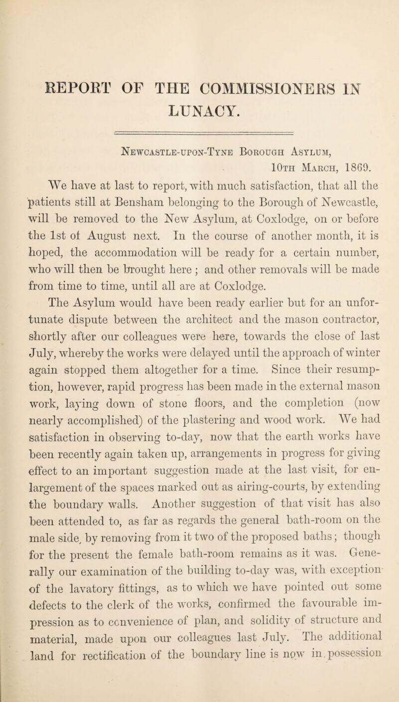 REPORT OP THE COMMISSIONERS IN LUNACY. Newcastle-upon-Tyne Borough Asylum, 10th March, 1869. We have at last to report, with much satisfaction, that all the patients still at Bensham belonging to the Borough of Newcastle, will be removed to the New Asylum, at Coxlodge, on or before the 1st of August next. In the course of another month, it is hoped, the accommodation will be ready for a certain number, who will then be brought here ; and other removals will be made from time to time, until all are at Coxlodge. The Asylum would have been ready earlier but for an unfor¬ tunate dispute between the architect and the mason contractor, shortly after our colleagues were here, towards the close of last July, whereby the works were delayed until the approach of winter again stopped them altogether for a time. Since their resump¬ tion, however, rapid progress has been made in the external mason work, laying down of stone floors, and the completion (now nearly accomplished) of the plastering and wood work. We had satisfaction in observing to-day, now that the earth works have been recently again taken up, arrangements in progress for giving effect to an important suggestion made at the last visit, for en¬ largement of the spaces marked out as airing-courts, by extending the boundary walls. Another suggestion of that visit has also been attended to, as far as regards the general bath-room on the male side, by removing from it two of the proposed baths; though for the present the female bath-room remains as it was. Gene¬ rally our examination of the building to-day was, with exception of the lavatory fittings, as to which we have pointed out some defects to the clerk of the works, confirmed the favourable im¬ pression as to convenience of plan, and solidity of structure and material, made upon our colleagues last July. The additional land for rectification of the boundary line is now in. possession