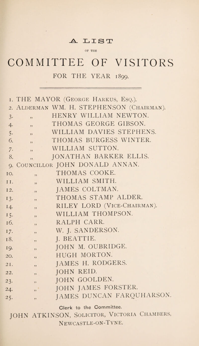 -A_ LIST OF THE COMMITTEE OF VISITORS FOR THE YEAR 1899. i. THE MAYOR (George Harkus, Esq.). 2. Alderman WM. H. STEPHENSON (Chairman). 3- 55 HENRY WILLIAM NEWTON. 4. 55 THOMAS GEORGE GIBSON. 5- 55 WILLIAM DAVIES STEPHENS. 6. 55 THOMAS BURGESS WINTER. ;• 55 WILLIAM SUTTON. 8. 55 JONATHAN BARKER ELLIS. 9- Councillor JOHN DONALD ANNAN. 10. 55 THOMAS COOKE. 11. 55 WILLIAM SMITH. 12. 55 JAMES COLTMAN. 13- V THOMAS STAMP ALDER. 14- )) RILEY LORD (Vice-Chairman). 15. )) WILLIAM THOMPSON. 16. )) RALPH CARR. 17- W. J. SANDERSON. 18. 55 J. BEATTIE. 19- 55 JOHN M. OUBRIDGE. 20. >5 HUGH MORTON. 21. 55 JAMES H. RODGERS. 22. 55 JOHN REID. 23- 55 JOHN GOOLDEN. 24. 55 JOHN JAMES FORSTER. 25- 55 JAMES DUNCAN FARQUHARSON Clerk to the Committee. JOHN ATKINSON, Solicitor, Victoria Chambers, Newcastle-on-Tyne.