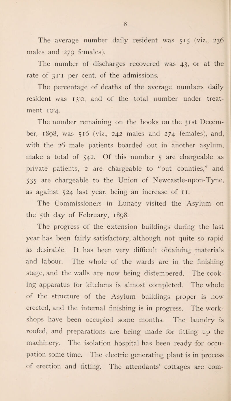 The average number daily resident was 515 (viz., 236 males and 279 females). The number of discharges recovered was 43, or at the rate of 3ri per cent, of the admissions. The percentage of deaths of the average numbers daily resident was I3‘0, and of the total number under treat¬ ment 10*4. The number remaining on the books on the 31st Decem¬ ber, 1898, was 516 (viz., 242 males and 274 females), and, with the 26 male patients boarded out in another asylum, make a total of 542. Of this number 5 are chargeable as private patients, 2 are chargeable to “out counties,” and 535 are chargeable to the Union of Newcastle-upon-Tyne, as against 524 last year, being an increase of n. The Commissioners in Lunacy visited the Asylum on the 5th day of February, 1898. The progress of the extension buildings during the last year has been fairly satisfactory, although not quite so rapid as desirable. It has been very difficult obtaining materials and labour. The whole of the wards are in the finishing stage, and the walls are now being distempered. The cook¬ ing apparatus for kitchens is almost completed. The whole of the structure of the Asylum buildings proper is now erected, and the internal finishing is in progress. The work¬ shops have been occupied some months. The laundry is roofed, and preparations are being made for fitting up the machinery. The isolation hospital has been ready for occu¬ pation some time. The electric generating plant is in process of erection and fitting. The attendants’ cottages are com-