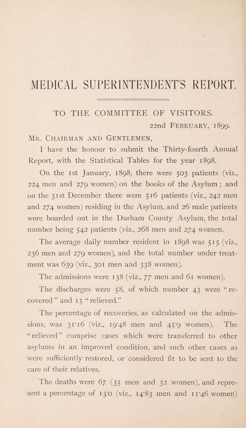 MEDICAL SUPERINTENDENT’S REPORT. TO THE COMMITTEE OF VISITORS. 22nd February, 1899. Mr. Chairman and Gentlemen, I have the honour to submit the Thirty-fourth Annual Report, with the Statistical Tables for the year 1898. On the 1st January, 1898, there were 503 patients (viz., 224 men and 279 women) on the books of the Asylum ; and on the 31st December there were 516 patients (viz., 242 men and 274 women) residing in the Asylum, and 26 male patients were boarded out in the Durham County Asylum, the total number being 542 patients (viz., 268 men and 274 women. The average daily number resident in 1898 was 515 (viz., 236 men and 279 women), and the total number under treat¬ ment was 639 (viz., 301 men and 338 women). The admissions were 138 (viz., 77 men and 61 women). The discharges were 58, of which number 43 were “re¬ covered ” and 15 “ relieved.” The percentage of recoveries, as calculated on the admis¬ sions, was 3 r 16 (viz., 19*48 men and 45*9 women). The “ relieved ” comprise cases which were transferred to other asylums in an improved condition, and such other cases as were sufficiently restored, or considered fit to be sent to the care of their relatives. The deaths were 67 (35 men and 32 women), and repre¬ sent a percentage of 13*0 (viz., 14*83 men and 11*46 women)