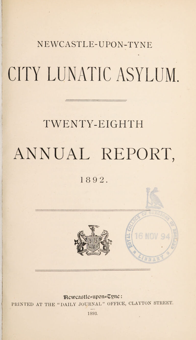 NEWCASTLE-UPON-TYNE CITY LUNATIC ASYLUM. TWENTY-EIGHTH ANNUAL REPORT, 1 8 9 2. mewcastle^uport^ne: PRINTED AT THE “ DAILY JOURNAL” OFFICE, CLAYTON STREET. 1893.