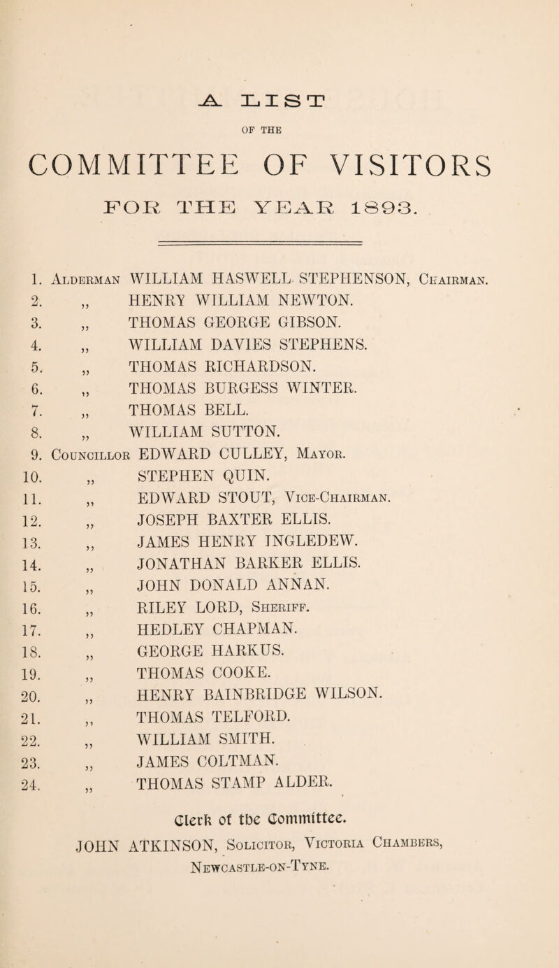 -A_ LIST OF THE COMMITTEE OF VISITORS FOR THE YEAR 1893. 1. Alderman WILLIAM HASWELL STEPHENSON, Chairman. 2. „ HENRY WILLIAM NEWTON. 3. „ THOMAS GEORGE GIBSON. 4. „ WILLIAM DAVIES STEPHENS. 5. „ THOMAS RICHARDSON. 6. „ THOMAS BURGESS WINTER. 7. „ THOMAS BELL. 8. „ WILLIAM SUTTON. 9. Councillor EDWARD CULLEY, Mayor. 10. „ STEPHEN QUIN. 11. „ EDWARD STOUT, Vice-Chairman. 12. „ JOSEPH BAXTER ELLIS. 13. „ JAMES HENRY INGLEDEW. 14. „ JONATHAN BARKER ELLIS. 15. „ JOHN DONALD ANNAN. 16. „ RILEY LORD, Sheriff. 17. „ HEDLEY CHAPMAN. 18. „ GEORGE HARKUS. 19. „ THOMAS COOKE. 20. „ HENRY BAINBRIDGE WILSON. 21. „ THOMAS TELFORD. 22. „ WILLIAM SMITH. 23. „ JAMES COLTMAN. 24. „ THOMAS STAMP ALDER. Clerk of the Committee. JOHN ATKINSON, Solicitor, Victoria Chambers, N ewcastle-on-T yne.