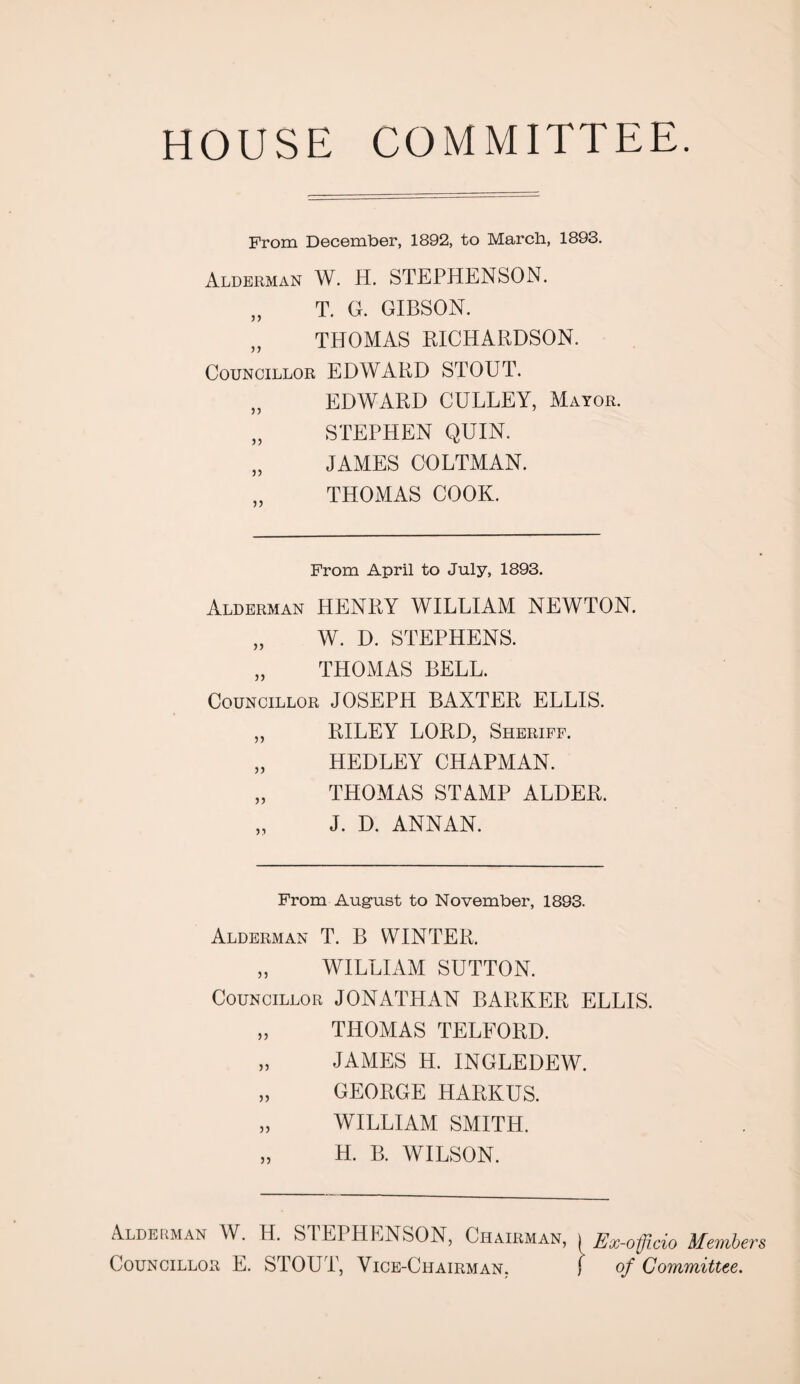 HOUSE COMMITTEE. From December, 1892, to March, 1893. Alderman W. H. STEPHENSON. „ T. G. GIBSON. „ THOMAS RICHARDSON. Councillor EDWARD STOUT. „ EDWARD GULLEY, Mayor. „ STEPHEN QUIN. „ JAMES COLTMAN. THOMAS COOK. From April to July, 1893. Alderman HENRY WILLIAM NEWTON. „ W. D. STEPHENS. „ THOMAS BELL. Councillor JOSEPH BAXTER ELLIS. „ RILEY LORD, Sheriff. „ HEDLEY CHAPMAN. „ THOMAS STAMP ALDER. J. D. ANNAN. From August to November, 1893. Alderman T. B WINTER, „ WILLIAM SUTTON. Councillor JONATHAN BARKER ELLIS. „ THOMAS TELFORD. „ JAMES H. INGLEDEW. „ GEORGE HARKUS. „ WILLIAM SMITH. „ H. B. WILSON. Alderman W. H. STEPHENSON, Chairman, i Ex-officio Member Councillor E. STOUT, Vice-Chairman, j of Committee.