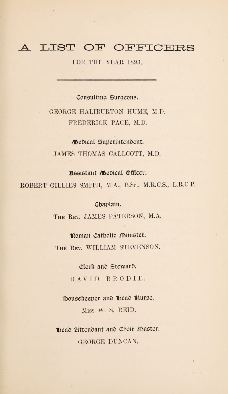 _A_ LIST OIF OFFICERS FOR THE YEAR 1893. Consulting Surgeons. GEORGE HALIBURTON HUME, M.D. FREDERICK PAGE, M.D. /Iftedical Superintendent. JAMES THOMAS CALLCOTT, M.D. Assistant /Ibedical Officer. ROBERT GILLIES SMITH, M.A., B.Sc., M.R.G.S., L.R.C.P. Chaplain. The Rev. JAMES PATERSON, M.A. IRoman Catholic /UMnister. The Rev. WILLIAM STEVENSON. Clerfc and Steward. DAVID BRODIE. Iboitseheeper and Ibead IRurse. Miss W. S. REID. Ibead attendant and Choir /Ibaster. GEORGE DUNCAN.
