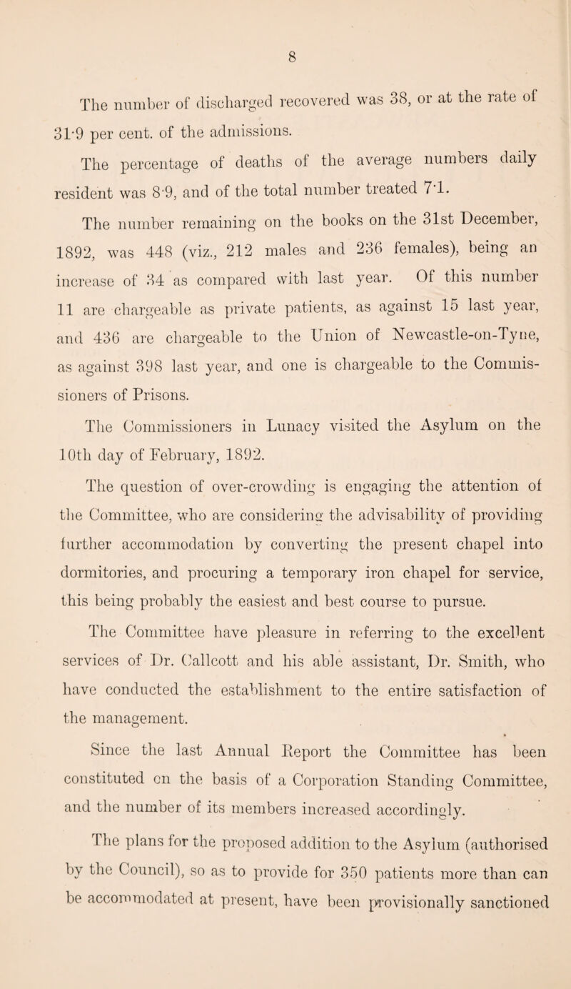 The number of discharged recovered was 38, or at the rate of 31*9 per cent, of the admissions. The percentage of deaths of the average numbers daily resident was 8‘9, and of the total number treated 7 1. The number remaining on the books on the olst December, 1892, was 448 (viz., 212 males and 236 females), being an increase of 34 as compared with last year. Of this number 11 are chargeable as private patients, as against 15 last year, and 436 are chargeable to the Union of Newcastle-on-Tyue, as against 398 last year, and one is chargeable to the Commis¬ sioners of Prisons. The Commissioners in Lunacy visited the Asylum on the 10th day of February, 1892. The question of over-crowding is engaging the attention of the Committee, who are considering the advisability of providing further accommodation by converting the present chapel into dormitories, and procuring a temporary iron chapel for service, this being probably the easiest and best course to pursue. The Committee have pleasure in referring to the excellent services of Dr. Callcott and his able assistant, Dr. Smith, who have conducted the establishment to the entire satisfaction of the management. Since the last Annual Eeport the Committee has been constituted on the basis of a Corporation Standing Committee, and the number of its members increased accordingly. The plans for the proposed addition to the Asylum (authorised by the Council), so as to provide for 350 patients more than can be accommodated at present, have been provisionally sanctioned