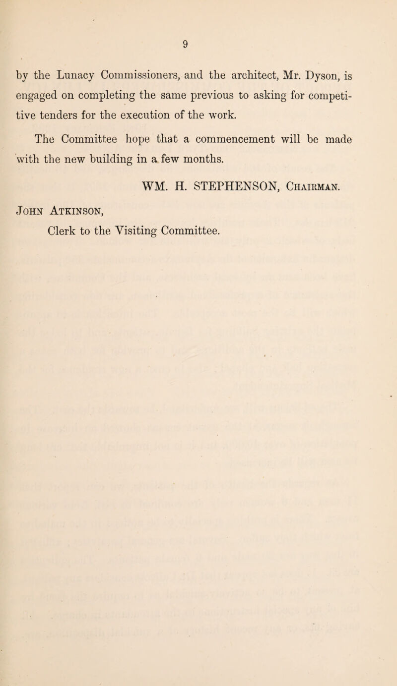 by the Lunacy Commissioners, and the architect, Mr. Dyson, is engaged on completing the same previous to asking for competi¬ tive tenders for the execution of the work. The Committee hope that a commencement will be made with the new building in a few months. WM. H. STEPHENSON, Chairman. John Atkinson, Clerk to the Visiting Committee.