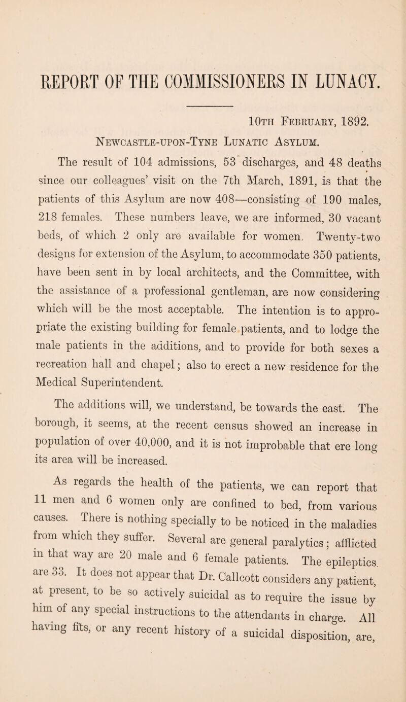 REPORT OF THE COMMISSIONERS IN LUNACY. 10th February, 1892. Newcastle-upon-Tyne Lunatic Asylum. The result of 104 admissions, 53 discharges, and 48 deaths » since our colleagues’ visit on the 7th March, 1891, is that the patients of this Asylum are now 408—consisting of 190 males, 218 females. These numbers leave, we are informed, 30 vacant beds, of which 2 only are available for women. Twenty-two designs for extension of the Asylum, to accommodate 350 patients, have been sent in by local architects, and the Committee, with the assistance of a professional gentleman, are now considering which will be the most acceptable. The intention is to appro¬ priate the existing building for female patients, and to lodge the male patients in the additions, and to provide for both sexes a recreation hall and chapel; also to erect a new residence for the Medical Superintendent. The additions will, we understand, be towards the east. The borough, it seems, at the recent census showed an increase in population of over 40,000, and it is not improbable that ere long its area will be increased. As regards the health of the patients, we can report that 11 men and 6 women only are confined to bed, from various causes. There is nothing specially to be noticed in the maladies from which they suffer. Several are general paralytics; afflicted m that way are 20 male and 6 female patients. The epileptics are 33. It does not appear that Dr. Callcott considers any patient, at present, to be so actively suicidal as to require the issue by him of any special instructions to the attendants in charge. All having fits, or any recent history of a suicidal disposition, are,