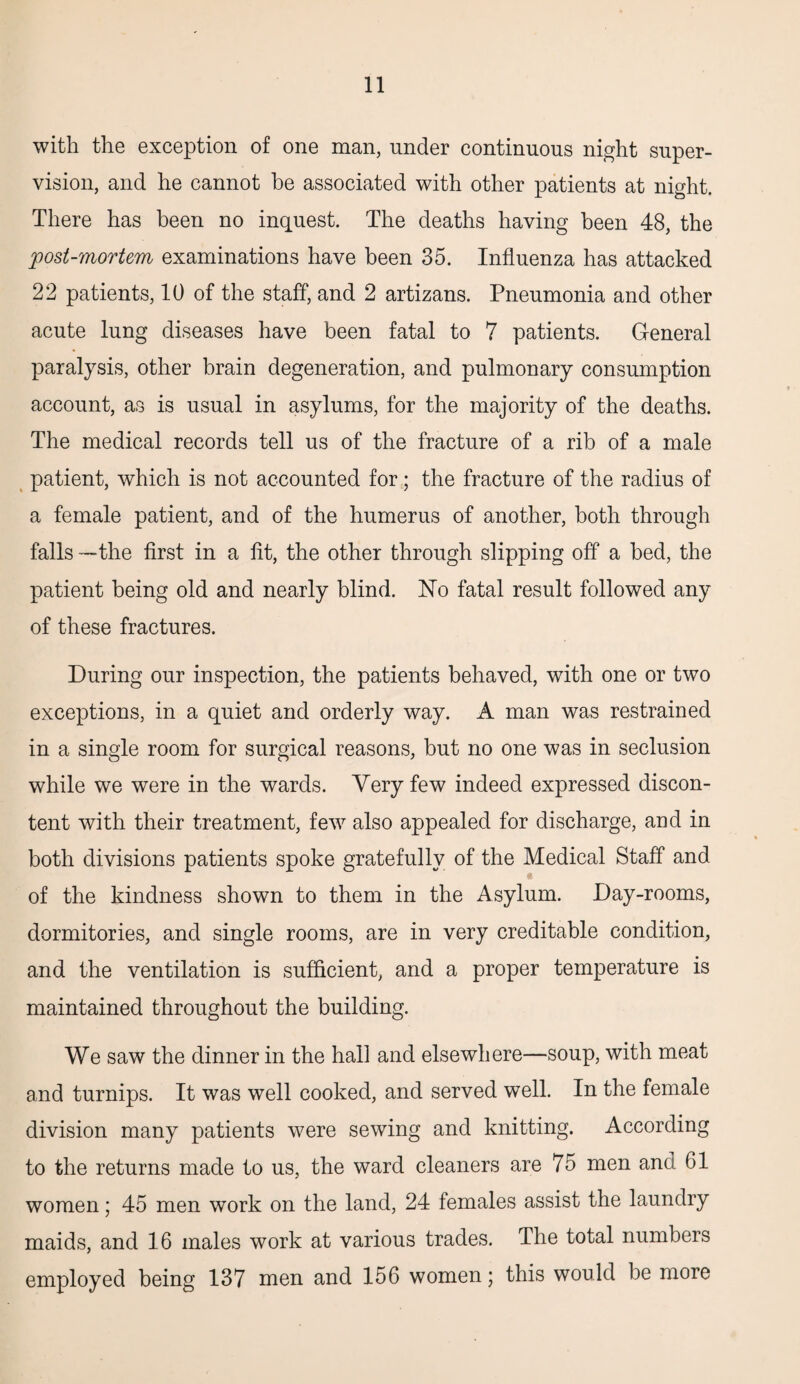 with the exception of one man, under continuous night super¬ vision, and he cannot he associated with other patients at night. There has been no inquest. The deaths having been 48, the post-mortem examinations have been 35. Influenza has attacked 22 patients, 10 of the staff, and 2 artizans. Pneumonia and other acute lung diseases have been fatal to 7 patients. General paralysis, other brain degeneration, and pulmonary consumption account, as is usual in asylums, for the majority of the deaths. The medical records tell us of the fracture of a rib of a male patient, which is not accounted for; the fracture of the radius of a female patient, and of the humerus of another, both through falls —the first in a fit, the other through slipping off a bed, the patient being old and nearly blind. No fatal result followed any of these fractures. During our inspection, the patients behaved, with one or two exceptions, in a quiet and orderly way. A man was restrained in a single room for surgical reasons, but no one was in seclusion while we were in the wards. Very few indeed expressed discon¬ tent with their treatment, few also appealed for discharge, and in both divisions patients spoke gratefully of the Medical Staff and . of the kindness shown to them in the Asylum. Day-rooms, dormitories, and single rooms, are in very creditable condition, and the ventilation is sufficient, and a proper temperature is maintained throughout the building. We saw the dinner in the hall and elsewhere—soup, with meat and turnips. It was well cooked, and served well. In the female division many patients were sewing and knitting. According to the returns made to us, the ward cleaners are 75 men and G1 women; 45 men work on the land, 24 females assist the laundry maids, and 16 males work at various trades. The total numbers employed being 137 men and 156 women; this would be more