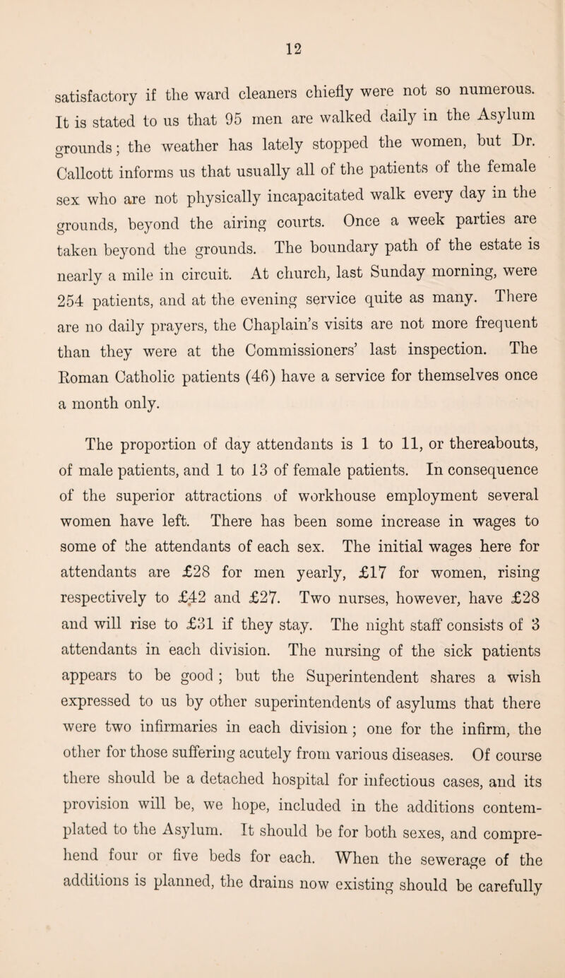 satisfactory if the ward cleaners chiefly were not so numerous. It is stated to us that 95 men are walked daily in the Asylum o'rounds; the weather has lately stopped the women, but Dr. Callcott informs us that usually all of the patients of the female sex who are not physically incapacitated walk every day in the grounds, beyond the airing courts. Once a week parties are taken beyond the grounds. The boundary path of the estate is nearly a mile in circuit. At church, last Sunday morning, were 254 patients, and at the evening service quite as many. There are no daily prayers, the Chaplain’s visits are not more frequent than they were at the Commissioners’ last inspection. The Eoman Catholic patients (46) have a service for themselves once a month only. The proportion of day attendants is 1 to 11, or thereabouts, of male patients, and 1 to 13 of female patients. In consequence of the superior attractions of workhouse employment several women have left. There has been some increase in wages to some of the attendants of each sex. The initial wages here for attendants are £28 for men yearly, £17 for women, rising respectively to £42 and £27. Two nurses, however, have £28 and will rise to £31 if they stay. The night staff consists of 3 attendants in each division. The nursing of the sick patients appears to be good ; but the Superintendent shares a wish expressed to us by other superintendents of asylums that there were two infirmaries in each division; one for the infirm, the other for those suffering acutely from various diseases. Of course there should be a detached hospital for infectious cases, and its provision will be, we hope, included in the additions contem¬ plated to the Asylum. It should be for both sexes, and compre¬ hend four or five beds for each. When the sewerage of the additions is planned, the drains now existing should be carefully