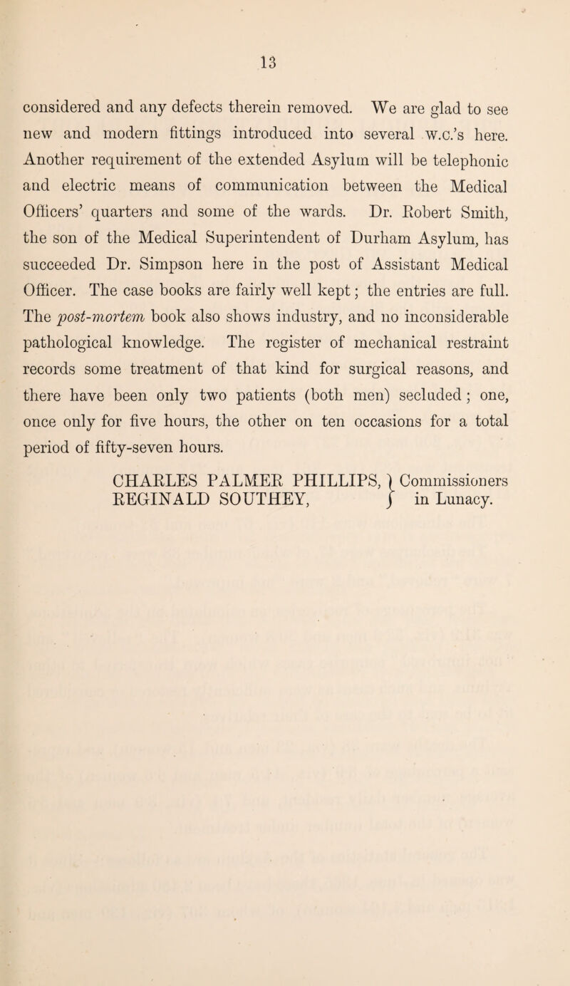 considered and any defects therein removed. We are glad to see new and modern fittings introduced into several w.c.’s here. Another requirement of the extended Asylum will be telephonic and electric means of communication between the Medical Officers’ quarters and some of the wards. Dr. Robert Smith, the son of the Medical Superintendent of Durham Asylum, has succeeded Dr. Simpson here in the post of Assistant Medical Officer. The case books are fairly well kept; the entries are full. The post-mortem book also shows industry, and no inconsiderable pathological knowledge. The register of mechanical restraint records some treatment of that kind for surgical reasons, and there have been only two patients (both men) secluded; one, once only for five hours, the other on ten occasions for a total period of fifty-seven hours. CHARLES PALMER PHILLIPS, \ Commissioners REGINALD SOUTHEY, j in Lunacy.