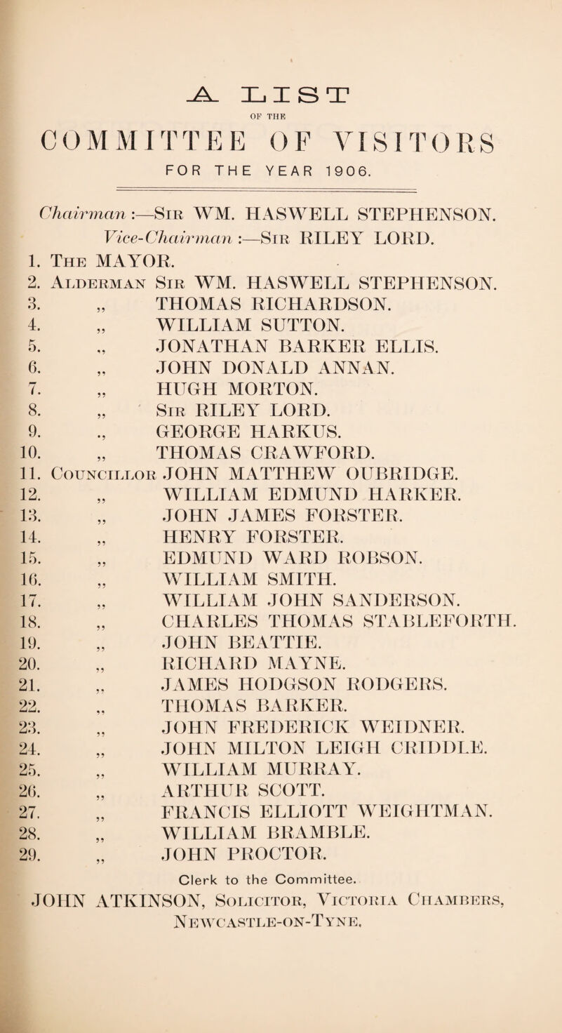 -A. LIST OP THE COMMITTEE OF VISITORS FOR THE YEAR 1906. Chairman Sir WM. HASWELL STEPHENSON. Vice-Chairman :—Sir RILEY LORD. 1. The MAYOR, 2. Alderman Sir WM. HASWELL STEPHENSON. 3. „ THOMAS RICHARDSON. 4. „ WILLIAM SUTTON. 5. „ JONATHAN BARKER ELLIS. 6. „ JOHN DONALD ANNAN. 7. „ HUGH MORTON. 8. „ Sir RILEY LORD. 9. ., GEORGE HARKUS. 10. „ THOMAS CRAWFORD. 11. Councillor JOHN MATTHEW OUBRIDGE. 12. 13. 14. 15. 16. 17. 18. 19. 20. 21. 22. 23. 24. 25. 26. 27. 28. 29. WILLIAM EDMUND HARIvER. JOHN JAMES FORSTER, HENRY FORSTER. EDMUND WARD ROBSON. WILLIAM SMITH. WILLIAM JOHN SANDERSON. CHARLES THOMAS STABLEFORTH. JOHN BEATTIE. RICHARD MAYNE. JAMES HODGSON RODGERS. THOMAS BARKER. JOHN FREDERICK WEIDNER, JOHN MILTON LEIGH GRIDDLE. WILLIAM MURRAY. ARTHUR SCOTT. FRANCIS ELLIOTT WEIGHTMAN. WILLIAM BRAMBLE. JOHN PROCTOR, Clerk to the Committee. JOHN ATKINSON, Solicitor, Victoria Chambers, N e wc astle-on-T yne.