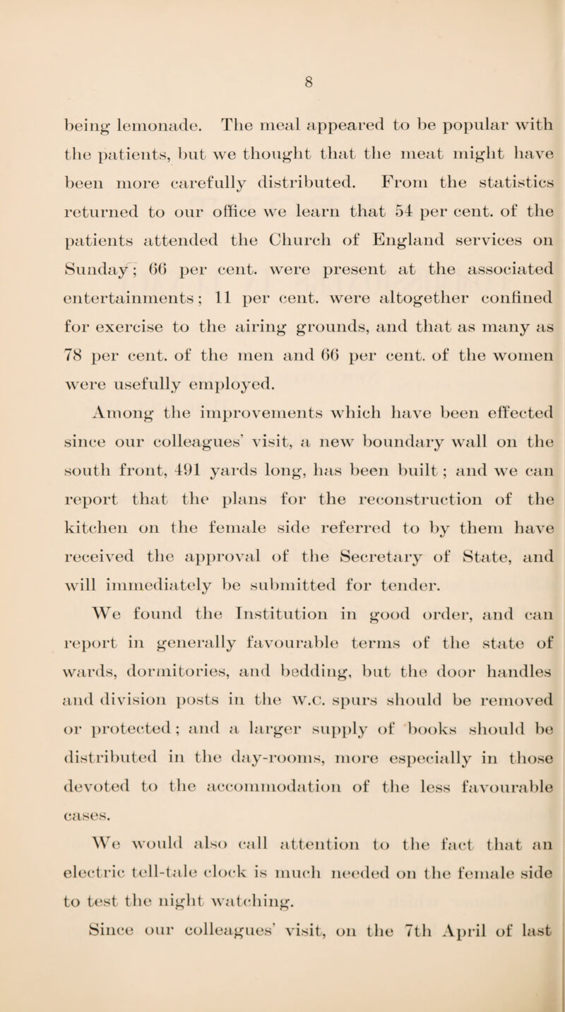 being lemonade. The meal appeared to be popular with the patients, but we thought that the meat might have been more carefully distributed. From the statistics returned to our office we learn that 54 per cent, of the patients attended the Church of England services on Sunday; (56 per cent, were present at the associated entertainments; 11 per cent, were altogether confined for exercise to the airing grounds, and that as many as 78 per cent, of the men and 66 per cent, of the women were usefully employed. Among the improvements which have been effected since our colleagues’ visit, a new boundary wall on the south front, 491 yards long, has been built; and we can report that the plans for the reconstruction of the kitchen on the female side referred to by them have received the approval of the Secretary of State, and will immediately be submitted for tender. We found the Institution in good order, and can report in generally favourable terms of the state of wards, dormitories, and bedding, but the door handles and division posts in the w.c. spurs should be removed or protected; and a larger supply of books should he distributed in the day-rooms, more especially in those devoted to the accommodation of the less favourable cases. We would also call attention to the fact that an electric tell-tale clock is much needed on the female side to test the night watching. Since our colleagues’ visit, on the 7th April of last