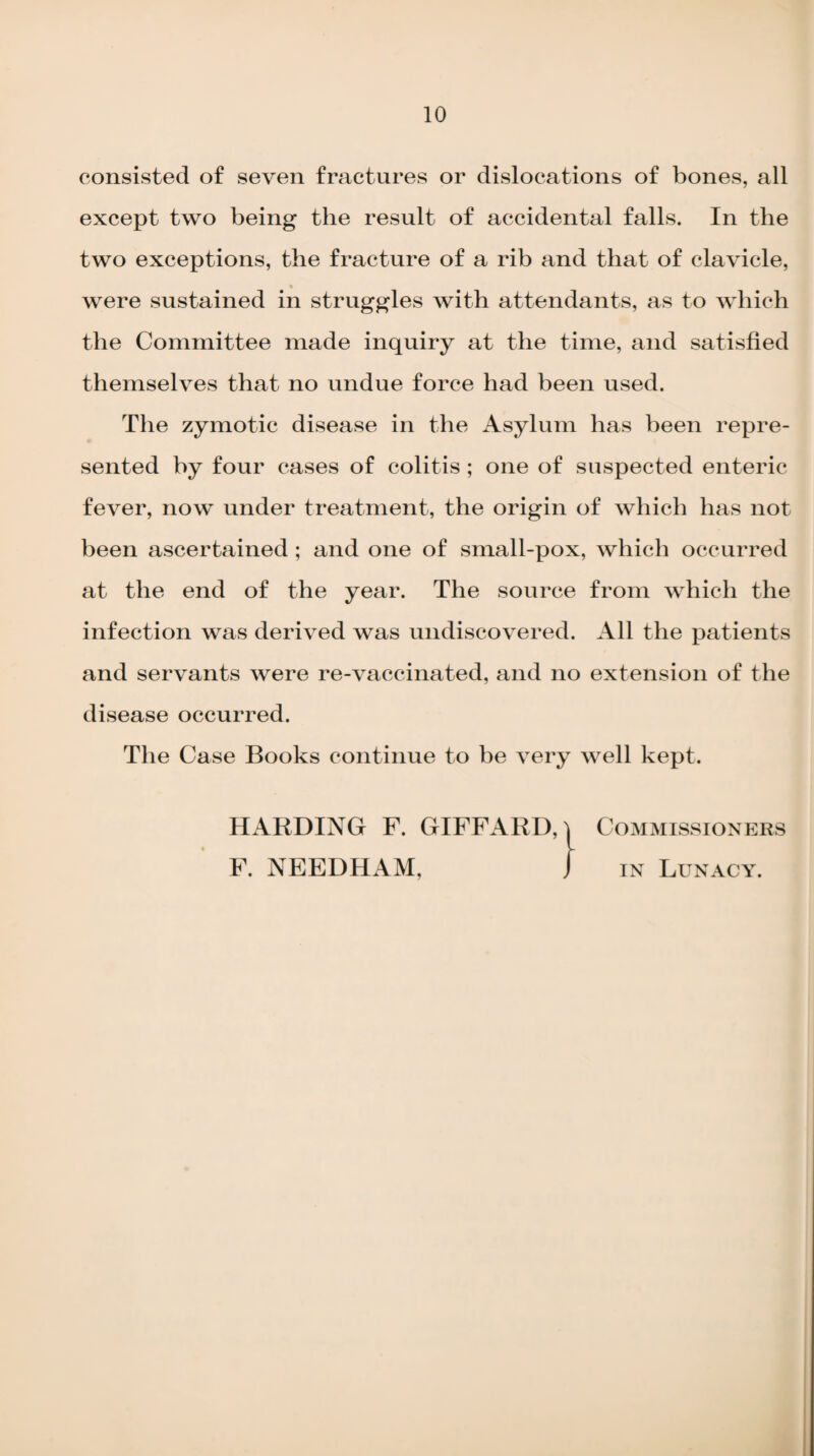 consisted of seven fractures or dislocations of bones, all except two being the result of accidental falls. In the two exceptions, the fracture of a rib and that of clavicle, were sustained in struggles with attendants, as to which the Committee made inquiry at the time, and satisfied themselves that no undue force had been used. The zymotic disease in the Asylum has been repre¬ sented by four cases of colitis ; one of suspected enteric fever, now under treatment, the origin of which has not been ascertained; and one of small-pox, which occurred at the end of the year. The source from which the infection was derived was undiscovered. All the patients and servants were re-vaccinated, and no extension of the disease occurred. The Case Books continue to be very well kept. HARDING F. GIFFARD, i Commissioners F. NEEDHAM, } in Lunacy.