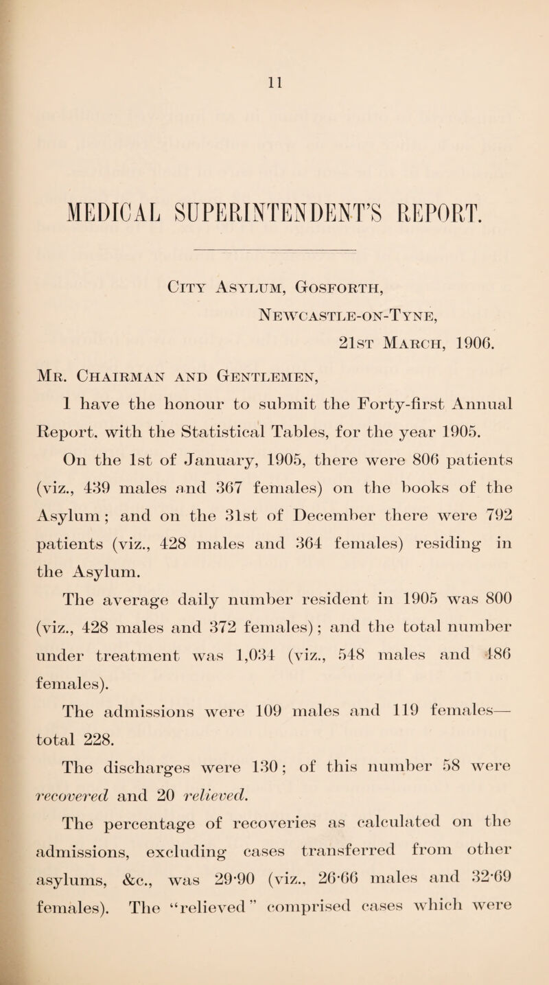 MEDICAL SUPERINTENDENT’S REPORT. City Asylum, Gosforth, N EWCASTLE-ON-T YNE, 21st March, 1906. Mr. Chairman and Gentlemen, 1 have the honour to submit the Forty-first Annual Report, with the Statistical Tables, for the year 1905. On the 1st of January, 1905, there were 806 patients (viz., 489 males and 367 females) on the hooks of the Asylum ; and on the 31st of December there were 792 patients (viz., 428 males and 364 females) residing in the Asylum. The average daily number resident in 1905 was 800 (viz., 428 males and 372 females); and the total number under treatment was 1,034 (viz., 548 males and 486 females). The admissions were 109 males and 119 females— total 228. The discharges were 130; of this number 58 were recovered and 20 relieved. The percentage of recoveries as calculated on the admissions, excluding cases transferred from other asylums, &c., was 29*90 (viz., 26*66 males and 32*69 females). The “relieved” comprised cases which were