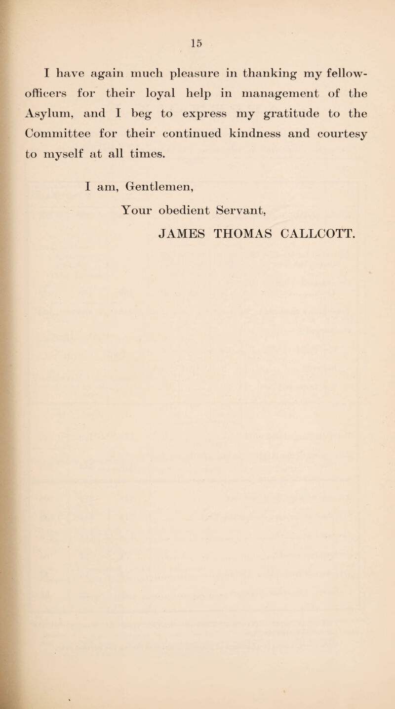 I have again much pleasure in thanking my fellow- officers for their loyal help in management of the Asylum, and I beg to express my gratitude to the Committee for their continued kindness and courtesy to myself at all times. I am, Gentlemen, Your obedient Servant, JAMES THOMAS CALLCOTT.