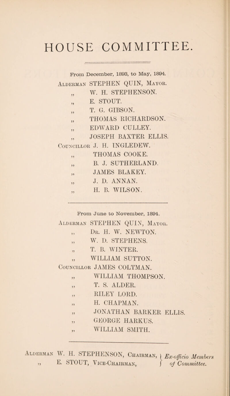 HOUSE COMMITTEE From December, 1893, to May, 1894. Alderman STEPHEN QUIN, Mayor. „ W. H. STEPHENSON. „ E. STOUT. „ T. G. GIBSON. „ THOMAS RICHARDSON. „ EDWARD GULLEY. „ JOSEPH BAXTER ELLIS. Councillor J. H. INGLEDEW. „ THOMAS COOKE. „ B. J. SUTHERLAND. „ JAMES BLAKEY. „ J. D. ANNAN. H. B. WILSON. From June to November, 1894. Alderman STEPHEN QUIN, Mayor. „ Dr. H. W. NEWTON. „ W. D. STEPHENS. „ T. B. WINTER. „ WILLIAM SUTTON. Councillor JAMES COLTMAN. „ WILLIAM THOMPSON. „ T. S. ALDER. „ RILEY LORD. „ H. CHAPMAN. „ JONATHAN BARKER ELLIS. „ GEORGE HARKUS. „ WILLIAM SMITH. Alderman W. H. STEPHENSON, Chairman, ,, E. STOUT, Vice-Chairman, Ex-officio Members off Committee.